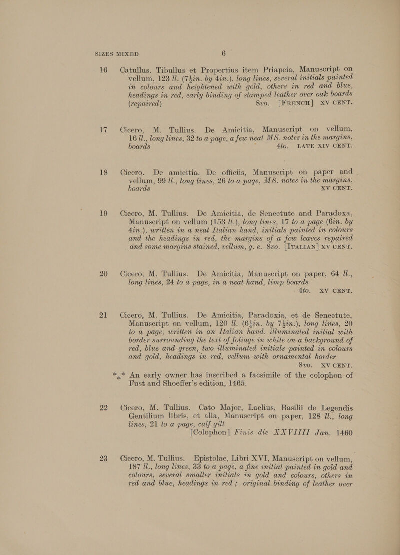 16 Catullus. Tibullus et Propertius item Priapcia, Manuscript on vellum, 123 Il. (7hin. by 4in.), long lines, several initials painted in colours and heightened with gold, others in red and blue, headings in red, early binding of stamped leather over oak boards (repaired) 8vo. [FRENCH] XV CENT. 17 Cicero, M. Tullius. De Amicitia, Manuscript on vellum, 16 1l., long lines, 32 to a page, a few neat MS. notes in the margins, boards 4to. LATE XIV CENT. 18 Cicero. De amicitia. De officiis, Manuscript on paper and vellum, 99 Ul., long lines, 26 to a page, MS. notes in the margins, boards XV CENT. 19 Cicero, M. Tullius. De Amicitia, de Senectute and Paradoxa, Manuscript on vellum (153 Jl.), long lines, 17 to a page (6in. by 4in.), written in a neat Italian hand, initials painted in colours and the headings in red, the margins of a few leaves repaired and some margins stained, vellum, g. e. 8vo. [ITALIAN] XV CENT. 20 Cicero, M. Tullius. De Amicitia, Manuscript on paper, 64 Il., long lines, 24 to a page, in a neat hand, limp boards 4to. XV CENT. 21 # Cicero, M. Tullius. De Amicitia, Paradoxia, et de Senectute, Manuscript on vellum, 120 Il. (64in. by Tdin.), long lines, 20 to a page, written in an Lialian hand, illuminated initial with border surrounding the text of foliage in white on a background of red, blue and green, two illuminated initials painted in colours and gold, headings in red, vellum with ornamental border 8vo. XV CENT. *.* An early owner has inscribed a facsimile of the colophon of Fust and Shoeffer’s edition, 1465. 22 Cicero, M. Tullius. Cato Major, Laelius, Basilii de Legendis Gentilium libris, et alia, Manuscript on paper, 128 Il., long lines, 21 to a page, calf gilt [Colophon] Finis die XXVIIII Jan. 1460 23 ~+Cicero, M. Tullius. Epistolae, Libri X VI, Manuscript on vellum, 187 Ul., long lines, 33 to a page, a fine initial painted in gold and colours, several smaller initials in gold and colours, others in red and blue, headings in red ; original binding of leather over