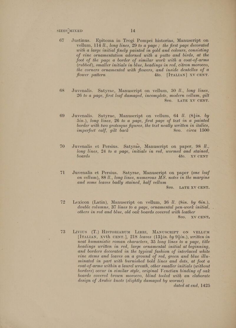 67 68 69 70 71 72 73 Justinus. Epitoma in Trogi Pompei historias, Manuscript on vellum, 114 Ul., long lines, 29 to a page ; the first page decorated with a large initial finely painted in gold and colours, consisting of vine ornamentation adorned with a putto and birds, at the foot of the page a border of similar work with a coat-of-arms (rubbed), smaller initials in blue, headings in red, citron morocco, the corners ornamented with flowers, and inside dentelles of a flower pattern 4to. [ITALIAN] XV CENT. Juvenalis. Satyrae, Manuscript on vellum, 50 Ul., long lines, 26 to a page, first leaf damaged, incomplete, modern vellum, guilt 8vo. LATE XV CENT. Juvenalis. Satyrae, Manuscript on vellum, 64 Il. (841m. by 5in.), long lines, 26 to a page, first page of text in a painted border with two grotesque figures, the text neatly written in italics, imperfect calf, gilt back 8vo. circa 1500 Juvenalis et Persius. Satyrae, Manuscript on paper, 98 UL., long lines, 24 to a page, initials in red, wormed and stained, boards 4to. XV CENT Juvenalis et Persius. Satyrae, Manuscript on paper (one leaf on vellum), 88 ll., long lines, numerous MS. notes in the margins and some leaves badly stained, half vellum 8vo. LATE XV CENT. Lexicon (Latin), Manuscript on vellum, 36 Il. (8in. by 6in.), double columns, 37 lines to a page, ornamental pen-work initial, . others in red and blue, old oak boards covered with leather 8vo. XV CENT. Livius (T.) Hisrorniarum Lipri, MANUSCRIPT ON VELLUM [IraLIaAN, xvth CENT.], 218 leaves (134in. by 94in.), written in neat humanistic roman characters, 35 long lines to a page, title headings written in red, large ornamental initial at beginning, and borders decorated in the typical fashion of interlaced white vine stems and leaves on a ground of red, green and blue illu- minated in part with burnished bold lines and dots, at foot a coat-of-arms within a laurel wreath, other smaller initials (without borders) occur in similar style, original Venetian binding of oak boards covered brown morocco, blind tooled with an elaborate design of Arabic knots (slightly damaged by worms) _ dated at end, 1425