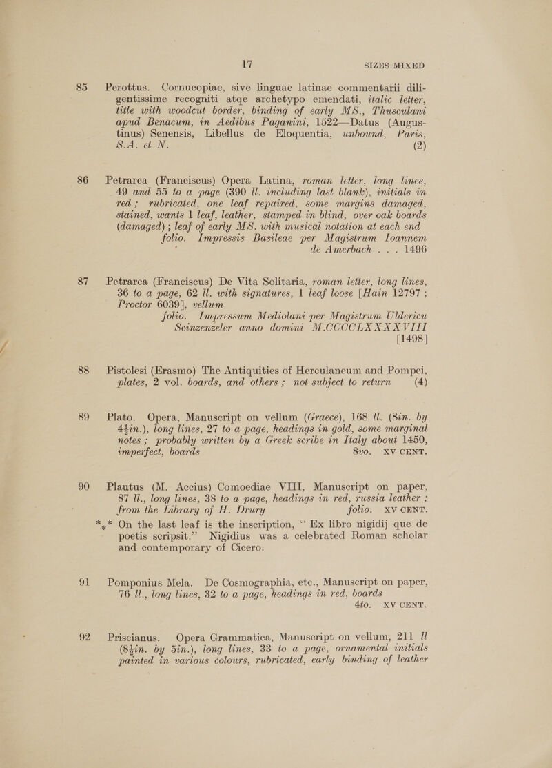 85 86 87 88 89 90 OT 92 Le SIZES MIXED Perottus. Cornucopiae, sive linguae latinae commentarii dili- gentissime recogniti atqe archetypo emendati, italic letter, title with woodcut border, binding of early MS., Thusculani apud Benacum, in Aedibus Paganini, 1522—Datus (Augus- tinus) Senensis, Libellus de Eloquentia, wnbownd, Paris, S.A. et N. (2) Petrarca (Franciscus) Opera Latina, roman letter, long lines, 49 and 55 to a page (390 Il. including last blank), initials in red; rubricated, one leaf repaired, some margins damaged, stained, wants | leaf, leather, stamped in blind, over oak boards (damaged) ; leaf of early MS. with musical notation at each end folio. Impressis Basileae per Magistrum Ioannem de Amerbach . . . 1496 Petrarca (Franciscus) De Vita Solitaria, roman letter, long lines, 36 to a page, 62 Il. with signatures, 1 leaf loose |Hain 12797 ; Proctor 6039], vellum folio. Impressum Mediolani per Magistrum Uldericu Scinzenzeler anno domini M.CCCCLXXXXVIII [1498 ] Pistolesi (Erasmo) The Antiquities of Herculaneum and Pompei, plates, 2 vol. boards, and others ; not subject to return (4) Plato. Opera, Manuscript on vellum (Graece), 168 Il. (8in. by Alin.), long lines, 27 to a page, headings in gold, some marginal notes ; probably written by a Greek scribe in Italy about 1450, emperfect, boards 8vo. XV CENT. Plautus (M. Accius) Comoediae VIII, Manuscript on paper, 87 Ul., long lines, 38 to a page, headings in red, russia leather ; from the Labrary of H. Drury folio. XV CENT. poetis scripsit.”’ Nigidius was a celebrated Roman scholar and contemporary of Cicero. Pomponius Mela. De Cosmographia, etc., Manuscript on paper, 76 Ul., long lines, 32 to a page, headings in red, boards 4to. XV CENT. Priscianus. Opera Grammatica, Manuscript on vellum, 211 Ul (S4in. by 5in.), long lines, 33 to a page, ornamental initials painted in various colours, rubricated, early binding of leather