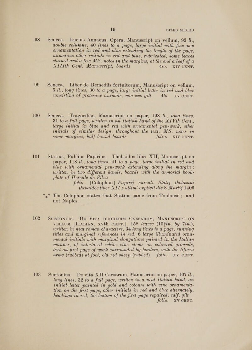 98 Seneca. Lucius Annaeus, Opera, Manuscript on vellum, 93 Il., double columns, 40 lines to a page, large initial with fine pen ornamentation in red and blue extending the length of the page, numerous other initials in red and blue, rubricated, some leaves stained and a few MS. notes in the margins, at the end a leaf of a XILTth Cent. Manuscript, boards 4to. XIV CENT. 99 Seneca. Liber de Remediis fortuitorum, Manuscript on vellum, 5 Ul., long lines, 30 to a page, large initial letter in red and blue consisting of grotesque animals, morocco gilt 4to. XV CENT. 100 Seneca. Tragoediae, Manuscript on paper, 198 U., long lines, 31 to a full page, written in an Italian hand of the XIVth Cent., large initial in blue and red with ornamental pen-work, other initials of similar design, throughout the text, MS. notes in some margins, half bound boards folio. XIV CENT. 101 Statius, Publius Papirius. Thebaidos libri XII, Manuscript on paper, 118 Ul., long lines, 41 to a page, large initial in red and blue with ornamental pen-work extending along the margin ; written in two different hands, boards with the armorial book- plate of Hercule de Silva folio. [Colophon] Papiriyg surculc Statrj tholosan thebaidos liber XII z ultam’ explicit die 8 Marte} 1406 *.* The Colophon states that Statius came from Toulouse; and not Naples. 102. SvuxEtTronius. Dr VITA DUODECIM CAESARUM, MANUSCRIPT ON VELLUM [ITALIAN, xvth CENT.], 158 leaves (103in. by Tin.), written in neat roman characters, 34 long lines to a page, running titles and marginal references in red, 6 large illuminated orna- mental initials with marginal elongations painted in the Italian manner, of interlaced white vine stems on coloured grounds, text on first page of work surrounded by borders, with the Sforza arms (rubbed) at foot, old red sheep (rubbed) folio. XV CENT. 103 Suetonius. De vita XII Caesarum, Manuscript on paper, 107 Ul., long lines, 32 to a full page, written in a neat Italian hand, an initial letter painted in gold and colours urth vine ornamenta- tion on the first page, other initials in red and blue alternately, headings in red, the bottom of the first page repaired, calf, gilt