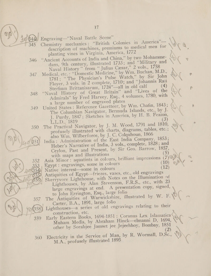 y 4, 4 f os ; a bad: Engraving—“Naval Battle Scene” a _ ie ° ° One) . . &gt; \ 7345 «Chemistry mechanics: “British Colonies 1n Ameri¢a i= description of machines, premiums to medical men for KOT &amp; planting vines in Virginia, America, 1772 ‘ reas 346 “Ancient Accounts of India and China,” by two Mohamme- A 7 dans, 9th century, illustrated 1733; and “Military and \ \ Naval History ” from “ Julius Cesar,” 2 vols., 1758 347 Medical, etc. : “Domestic Medicine,” by Wm. Buchan, M.D., A 1781: “The Physician’s Pulse Watch,” by Sir John NAN e Floyer, 3 vols. in 2 complete, 1710; and “Johannis Rau Sterfium Brittanisarum, 1724”—all in old calf (4) \ : 3248 “Naval History of Great Britain” and “Lives of the Wis Admirals” by Fred Harvey, Fisq., 4 volumes, 1780, with \ \ a large number of engraved plates  349 United States: Reference Gazetteer, by Wm. Chafin, 1843; ¢ The Columbian Navigator, Bermuda Islands, etc., bya. NY ]., Purdy, 1847; Sketches in America, by H. B. Feaion, pn eal pelo ee 5, em 359 ‘The Practical Navigator, by J. M. Wood, 1791 and 1810, @\¢ , tN profusely illustrated with charts, diagrams, tables, etc. ; \W\ TQ RN, \ aN also Wm. Wilberforce, by J. C. Colquhoun, 1866 “Yo Nia 851) India: Administration of the East India Company, 1853; sis Heber’s Narrative of India, 3 vols., complete, 1828; and Ceylon, Past and Present, by Sir Geo. Barrow, 1857, with maps and illustrations (Sy) tr 52 Asia Minor: aquatints in colours, brilliant impressions (7)O)h) 3, Egypt: engravings, some in colours (10) mV * | Native interest—some in colours Re een ¥ Antiquities of Egypt-—friezes, vases, etc., old engravings » Skerryvore Lighthouse, with Notes on the Illumination of Lighthouses, by Alan Stevenson, F.R.S., ete., with 23 large engravings at end. A presentation copy, signed, , to John Errington, Esq., large folio * c The Antiquities of Warwickshire, illustrated by W. F. NY Lor Carter, B.A., 1891, large folio \ \ Lighthouses—a series of old engravings relating to their construction, etc. y, Early Eastern Books, 1694-1851: Coranus Lex Islamatica&lt;\ ¢ 3 Muham Medis, by Abraham Hinck—elmanni D, 1694, WY ae other by Sorabjee Jamset jee Jejeehhoy, Bombay, ipso) Ne a a 3X 360 Electricity in the Service of Man, by R. Wormall, ee \) ‘te M.A., profusely illustrated 1893 ; ( a2 