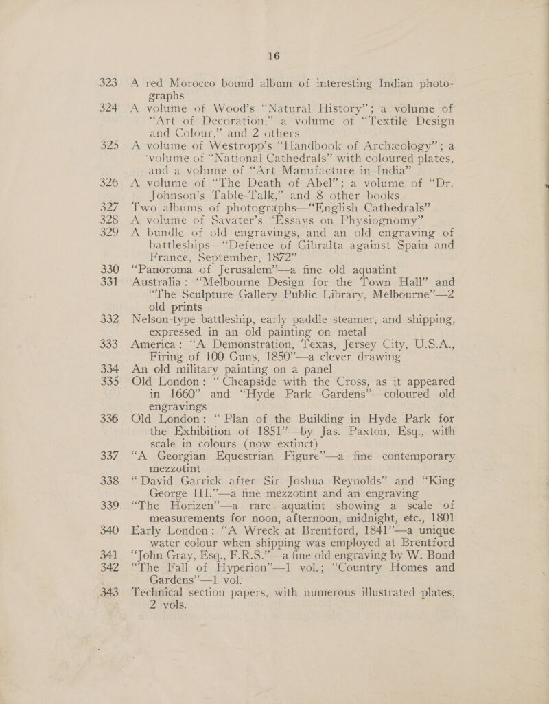 336 337 338 339 340 341 342 343 16 A red Morocco bound album of interesting Indian photo- graphs A volume: of.Wood’s “Natural History”; a“volume of “Art? of Décoration,”’ va--volime “or Textile Desion and Cologr, and 2 others A volume of Westropp’s “Handbook of Archzology”; a ‘volume of “National Cathedrals” with coloured plates, and a volume of “Art Manufacture in India” A volume of “The Death of Abel”; a volume of “Dr. Two albums of photographs—“English Cathedrals” A volume of Savater’s “Essays on Physiognomy” A bundle of old engravings, and an old engraving of battleships—“Defence of Gibralta against Spain and France, September, 1872” “Panoroma of Jerusalem’—a fine old aquatint Australia: “Melbourne Design for the Town Hall” and “The Sculpture Gallery Public Library, Melbourne”—2 old prints Nelson-type battleship, early paddle steamer, and shipping, expressed in an old painting on metal America: “A Demonstration, Texas, Jersey City, U.S.A., Firing of 100 Guns, 1850”—a clever drawing An old military painting on a panel Old London: “ Cheapside with the Cross, as it appeared in 1660” and “Hyde Park Gardens’”—coloured old engravings Old London: “Plan of the Building in Hyde Park for the Exhibition of 1851’—by Jas. Paxton, Esq., with scale in colours (now extinct) “A Georgian Equestrian Figure’—a fine contemporary mezzotint “David Garrick after Sir Joshua Reynolds” and “King George III.”—a fine mezzotint and an engraving “The Horizen’—a rare aquatint showing a scale of measurements for noon, afternoon, midnight, etc., 1801 Early London: “A Wreck at Brentford, 1841”—a unique water colour when shipping was employed at Brentford “John Gray, Esq., F.R.S.”—a fine old engraving by W. Bond “The Fall of Hyperion”’—1 vol.; “Country Homes and Gardens’’-—1 vol: — | Technical section papers, with numerous illustrated plates, 2 vols. Z SEE. Sen ee nT Oe a nA