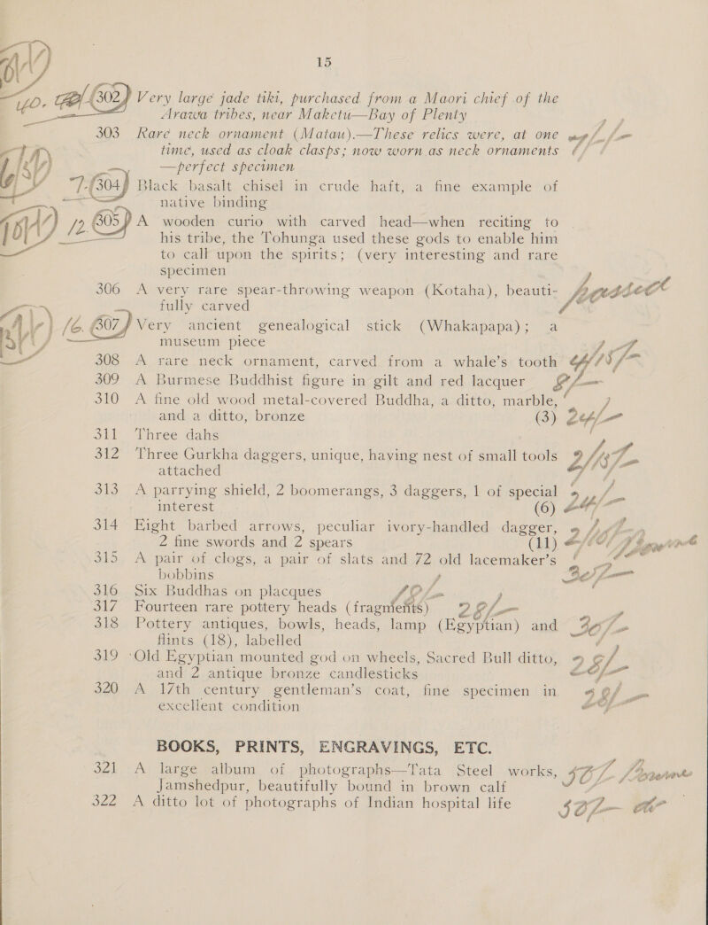  JZe 15 Very large jade tiki, purchased from a Maori chief of the Arawa tribes, near Maketu—Bay of Plenty Rare neck ornament (Matau).—These relics were, at one time, used as cloak clasps; now worn.as neck ornaments —perfect specimen native binding his tribe, the Tohunga used these gods to enable him to call upon the spirits; (very interesting and rare specimen A very rare spear-throwing weapon (Kotaha), beauti- fully carved Wery “ancient genealogical Stick; (Whakapapa); &lt;a museum piece A rare neck ornament, carved. from a whale’s tooth f fr  tege Gre and a ditto, bronze (3) Three dahs 2 é attached A parrying shield, 2 boomerangs, 3 daggers, 1 of special interest (6) Hight barbed arrows, peculiar ivory-handled dagger, 2 fine swords and 2 spears (11) A pair of clogs, a pair of slats and 72 old lacemaker’s bobbins / Six Buddhas on placques LOL Fourteen rare pottery heads (fragnfefts) Zz S/L- Pottery antiques, bowls, heads, lamp Raed eae and flints (18), labelled and 2 antique bronze candlesticks A 17th century gentleman’s coat, finé specimen in excellent condition BOOKS, PRINTS, ENGRAVINGS, ETC. A large album of photographs—Tata Steel works, Jamshedpur, beautifully bound in brown calf A ditto lot of photographs of Indian hospital life eon &amp; @ oa Ce eo ae JOL my ge ogre