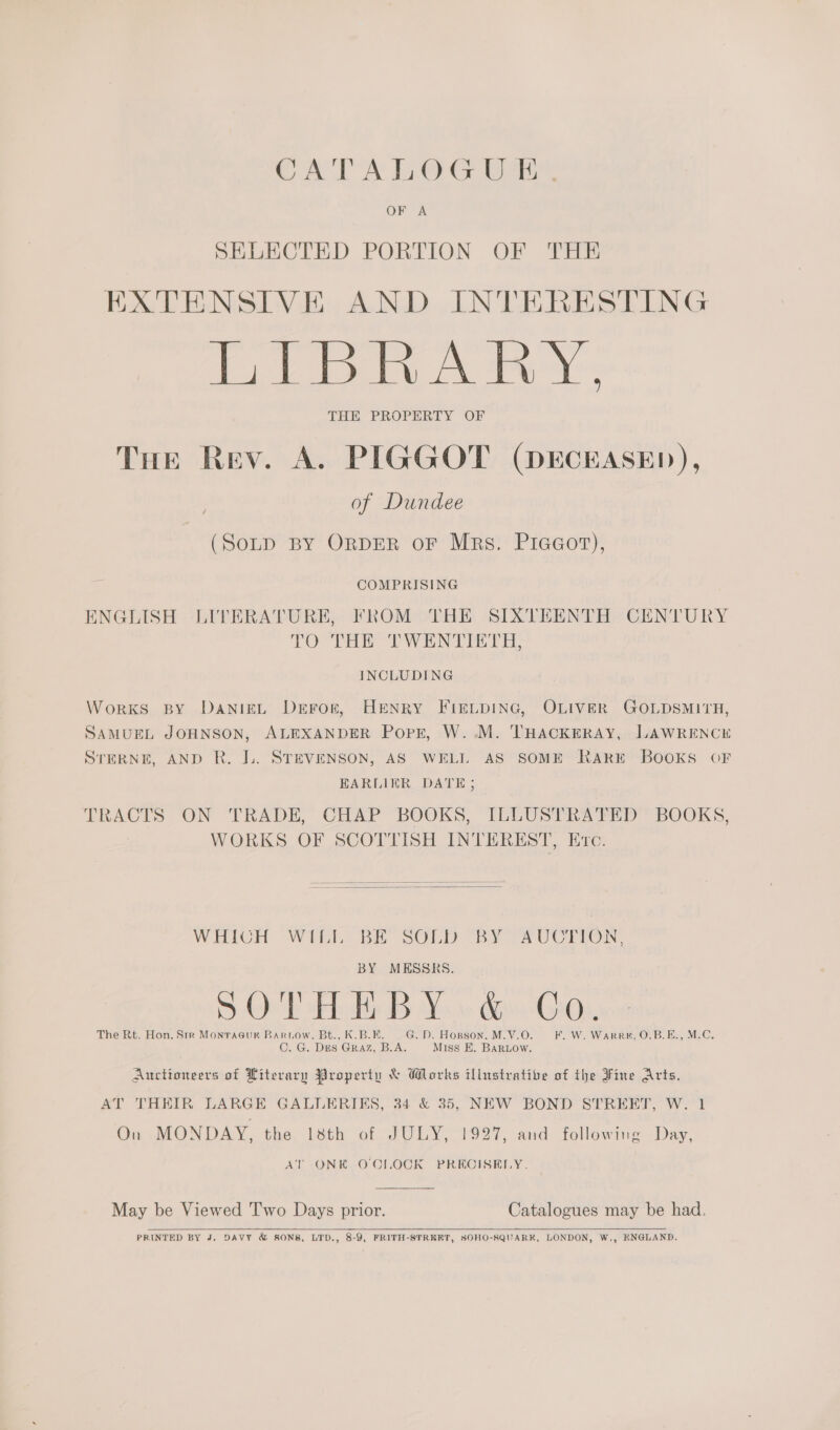 CATALOGUE. SELECTED PORTION OF THE EXTENSIVE AND INTERESTING LIBRARY, THE PROPERTY OF Tue Rev. A. PIGGOT (DECEASED), of Dundee (SoLp BY ORDER oF Mrs. Piaeor),  is COMPRISING ENGLISH LITERATURE, FROM THE SIXTEENTH CENTURY TO THE TWENTIETH, INCLUDING WorKS BY DANIEL Derror, HENRY FIELDING, OLIVER GOLDSMITH, SAMUEL JOHNSON, ALEXANDER Pork, W..M. THACKERAY, LAWRENCE STERNE, AND R. IL. STEVENSON, AS WELL AS SOME RARE BOOKS OF EARLIER DATE; TRACTS ON TRADE, CHAP BOOKS, [ILLUSTRATED BOOKS, WORKS OF SCOTTISH INTEREST, Evc.   WHICH WILL BE SOLD BY AUCTION, BY MESSRS. D-Oe'b teh Hi Ya dv Qioi, The Rt. Hon. Str Monracur Bartow, Bt., K.B.B. G.D. Hornson, M.V.O. F. W. Warren, O.B.E., M.C. C. G. Des GRAZ, B.A. Miss E. Bartow. Auctioneers of Literary Property &amp; Works illustrative of the Fine Arts. AT THEIR LARGE GALLERIKS, 34 &amp; 35, NEW BOND STREET, W. 1 On .MONDAY, the. 18th of JULY, 1927, and following Day, AT ONK O'CLOCK PRECISELY. May be Viewed 'T'wo Days prior. Catalogues may be had. PRINTED BY J. DAVY &amp; SONS, LTD., 8-9, FRITH-STRERT, SOHO-SQUARK, LONDON, W,, ENGLAND.