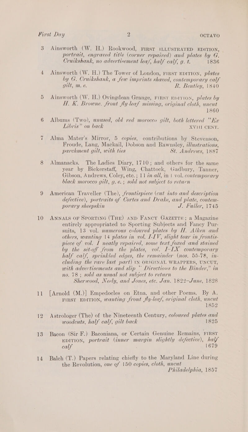 1 13 14 portrait, engraved title (corner repaired) and plates by G. Cruikshank, no advertisement leaf, half calf, g. t. 1836 Ainsworth (W. H.) The Tower of London, First EDITION, plates by G. Cruikshank, a few imprints shaved, contemporary calf gilt, m. é. R. Bentley, 1840 Ainsworth (W. H.) Ovingdean Grange, Fins EDITION, plates by H. Kk. Browne, front fly-leaf missing, original cloth, uncut 1860 Albums (Two), unused, old red morocco gilt, both lettered “Kx Libris” on back XVIII CENT. Alma Mater’s Mirror, 5 copies, contributions by Stevenson, Froude, Lang, Mackail, Dobson and Rawnsley, ¢l/ustrations, parchment gilt, with ties St. Andrews, 1887 Almanacks. The Ladies Diary, 1710; and others for the same year by Bickerstaff, Wing, Chattock, Gadbury, Tanner, Gibson, Andrews, Coley, ete. ; 11 7 ad/, im | vol. contemporary black morocco gilt, g.e.; sold not subject to return American Traveller (The), frontispiece (cut into and description defective), portraits of Cortes and Drake, and plate, contem- porary sheepskin J. Fuller, 1745 entirely appropriated to Sporting Subjects and Fancy Pur- suits, 13 vol. numerous coloured plates by H. Alken and others, wanting 14 plates in vol. I-IV, slight tear in frontis- piece of vol. I neatly repaired, some teat foxed and stained by the set-off from the plates, vol. I-LX contemporary half calf, sprinkled edges, the remainder (nos. 55-78, in- cluding the rare last part) \N ORIGINAL WRAPPERS, UNCUT, with advertisements and slip “ Directions to the Binder,” in no. 78; sold as usual not subject to return Sherwood, Neely, and Jones, etc. Jan. 1822—JSune, 1828 [Arnold (M.)] Empedocles on Etna, and other Poems. By A. FIRST EDITION, wanting front fly-leaf, original cloth, uncut 1852 Astrologer (The) of the Nineteenth Century, coloured plates and woodcuts, half calf, gilt back 1825 Bacon (Sir F.) Baconiana, or Certain Genuine Remains, FIRST EDITION, portrait (inner margin slightly defective), half calf . 1679 Balch (T.) Papers relating chiefly to the Maryland Line during the Revolution, one of 150 copies, cloth, uncut Philadelphia, 1857