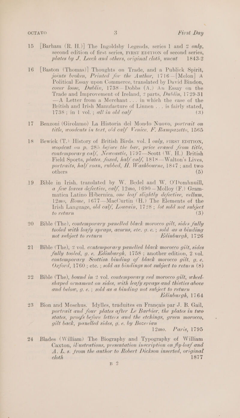 15 16 ii 18 19 21 23 24 [Barham (R. H.)] The Ingoldsby Legends, series 1 and 2 only, second edition of first series, FIRST EDITION of second series, plates by J. Leech and others, original cloth, uncut 1843-2 [Baston (Thomas)] Thoughts on Trade, and a Publick Spirit, joints broken, Printed for the Author, 1716—[Melon] A Political Essay upon Commerce, translated by David Bindon, cover loose, Dublin, 1738—Dobbs (A.) An Essay on the Trade and Improvement of Ireland, 2 parts, Dublin, 1729-31 —A Letter from a Merchant... in which the case of the British and Irish Manufacture of Linnen ... is fairly stated, 1738 ; in 1 vol. ; ali in old calf (3) Benzoni (Girolamo) La Historia del Mondo Nuovo, portrait on title, woodcuts in tert, old calf Venice, F. Rampazetto, 1565 Bewick (T.) History of British Birds, vol. I only, rirsir EDITION, woodcut on p. 285 before the bar, price erased from title, contemporary calf, Newcastle, 1797—Scott (W. H.) British Field Sports, plates, foxed, half calf, \818—Walton’s Lives, portraits, half roan, rubbed, H. Washbourne, 1847 ; and two others (5) Bible in Irish, translated by W. Bedel and W. O’Dombhnuill, a few leaves defective, calf, 1\2mo, 1690 —Molloy (F.) Gram- matica Latino Hibernica, one leaf slightly defective, vellum, 12mo, Rome, 1677-——MacCurtin (H.) The Elements of the Irish Language, old calf, Louvain, 1728 ; lot sold not subject to return (3) Bible (The), contemporary panelled black morocco gilt, sides fully tooled with leafy sprays, acorns, etc. g.e.; sold as a binding not subject to return Kidinburgh, 1726 Bible (The), 2% vol. contemporary panelled black morocco gilt, sides Sully tooled, g. e. Edinburgh, 1758 ; another edition, 2 vol. contemporary NScottisn binding of black morocco gilt, g. e. Oxford, 1760 ; ete. ; sold as bindings not subject to return (8) Bible (The), bound in 2 vol. contemporary red morocco gilt, wheel- shaped ornament on sides, with leafy sprays and thistles above and below, g.e.; sold as a binding not subject to return Edinburgh, 1764 Bion and Moschus. Idylles, traduites en Francais par J. B. Gail, portrait and four plates after Le Barbier, the plates in two states, proofs before letters and the etchings, green morocco, gilt back, panelled sides, g. e. by Bozerian 12mo. Paris, 1795 Blades (William) The Biography and Typography of William Caxton, 7l/ustrations, presentation inscription on fly-leaf and A. Ls. from the author to Robert Dickson inserted, original cloth 1877 B 2