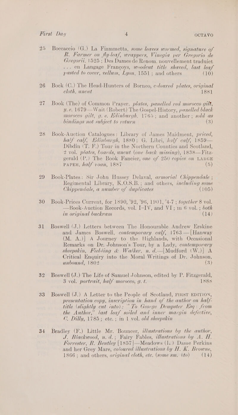 25 27 29 30 31 32 33 34 Boccaccio (G.) La Fiammetta, some leaves wormed, signature of hi. Farmer on fly-leaf, wrappers, Vinegia per Gregorio de Gregori. 1525 ; Des Dames de Renom, nouvellement traduict .. en Langage Irancoys, woodcut title shaved, last leaf wasted to cover, vellum, Lyon, 1551; and others (10) Bock (C.) The Head-Hunters of Borneo, coloured plates, original cloth, uncut 188] Book (The) of Common Prayer, plates, panelled red morocco gilt, y.e. 1679-—Wait (Robert) The Gospel-History, panelled black morocco gilt, g. é. Edinburgh, 1765; and another; sold as bindings not subject to return (3) Book-Auction Catalogues: Library of James Maidment, priced, half calf, Kdinburgh, 1880; G. Libri, half calf, 1859— Dibdin (T. F.) Tour in the Northern Counties and Scotland, 2 vol. plates, boards, uncut (one back missing), 1838—Fitz- gerald (P.) The Book Fancier, one of 250 copies on LARGE PAPER, half 10an, 1887 (5) Book-Plates: Sir John Hussey Delaval, armorial Chippendale ; Regimental Library, K.O.S.B.; and others, zncluding some Chippendale, a number of duplicates - (105) Book-Prices Current, for 1890, ’92, 96, 1901, ’4-7 ; together 8 vol. —Book-Auction Records, vol. I-IV, and VI; 1n 6 vol. ; both in original buckram (14) Boswell (J.) Letters between The Honourable Andrew Erskine and James Boswell, contemporary calf, 1763 —|Hanway (M. A.)| A Journey to the tlighlands, with Occasional Remarks on Dr. Johnson’s Tour, by a Lady, contemporary sheepskin, Fielding &amp; Walker, n. d.—|Mudford (W.)| A Critical Enquiry into the Moral Writings of Dr. Johnson, unbound, 1802 (3) Boswell (J.) The Life of Samuel Johnson, edited by P. Fitzgerald, 3 vol. portrait, half morocco, g. t. 1888 Boswell (J.) A Letter to the People of Scotland, FIRST EDITION, presentation copy, inscription in hand of the author on half- title (slightly cut into): To George Dempster Esq. from the Author,” last leaf soiled and inner margin defective, ( Dilly, 1785; etc.; in 1 vol. old sheepskin Bradley (F.) Little Mr. Bouncer, 7lustrations by the author, J. Blackwood, n. d.; Fairy Fables, tllustrations by A. H. Forrester, R. Bentley |1857|—Meadows (1..) Dame Perkins and her Grey Mare, co/oured illustrations by H. K. Browne, 1866; and others, original cloth, etc. (some sm. \to) (14)