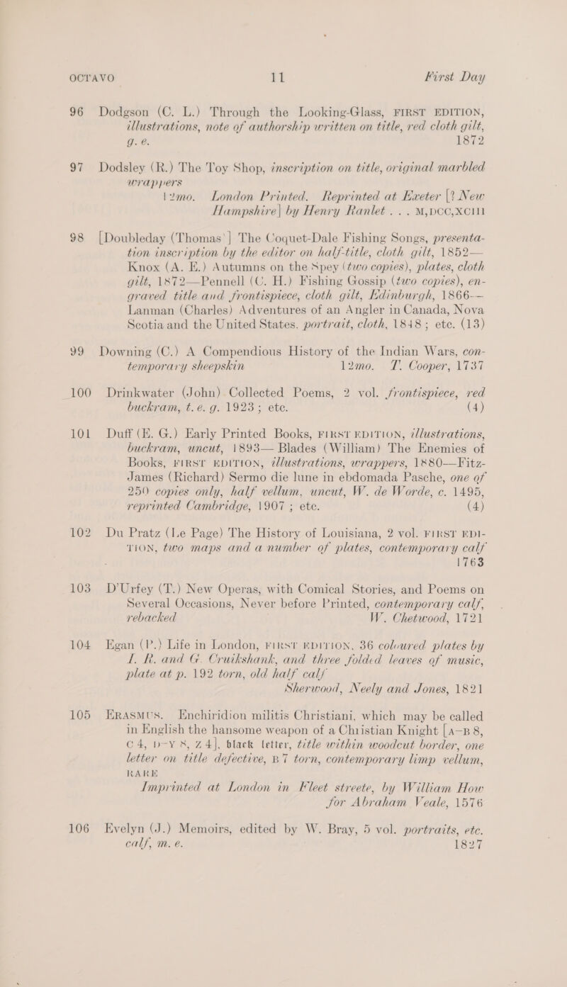 96 Dodgson (C. L.) Through the Looking-Glass, FIRST EDITION, illustrations, note of authorship written on title, red cloth gilt, g. @. 1872 97 Dodsley (R.) The Toy Shop, inscription on title, original marbled wrappers \2mo. London Printed. Reprinted at Exeter |? New Hampshire| by Henry Ranlet ... M,pcc,Xcii 98 [Doubleday (Thomas'| The Coquet-Dale Fishing Songs, presenta- tion inscription by the editor on half-title, cloth gilt, 1852— Knox (A. E.) Autumns on the Npey (two copies), plates, cloth gilt, 1X72—Pennell (C. H.) Fishing Gossip (two copies), en- graved title and frontispiece, cloth gilt, Edinburgh, 1866-— Lanman (Charles) Adventures of an Angler in Canada, Nova Scotia and the United States. portrait, cloth, 1848; ete. (13) 99 Downing (C.) A Compendious History of the Indian Wars, con- temporary sheepskin 12mo. T. Cooper, 1737 (100 Drinkwater (John) Collected Poems, 2 vol. /rontispiece, red buckram, t.eé. g. 1923; ete. (4) 101 Duff (KE. G.) Early Printed Books, Firs’ DITION, illustrations, buckram, uncut, 1893— Blades (William) The Enemies of Books, FIRST EDITION, ¢dlustrations, wrappers, 1&amp;80-—Fitz- James (Richard) Sermo die lune in ebdomada Pasche, one of 250 copies only, half vellum, uncut, W. de Worde, c. 1495, reprinted Cambridge, \907 ; ete. (4) 102 Du Pratz (le Page) The History of Louisiana, 2 vol. First EDI- TION, two maps and a number of plates, contemporary calf 1763 103. D’Urfey (T.) New Operas, with Comical Stories, and Poems on Several Occasions, Never before Printed, contemporary calf, rebacked W. Chetwood, 1721 104 Egan (P.) Life in London, rirst mpirion, 36 colvured plates by 1. R. and G. Cruikshank, and three folded leaves of music, plate at p. 192 torn, old half calf Sherwood, Neely and Jones, 1821 105 Erasmus. Enchiridion militis Christiani, which may be called in English the hansome weapon of a Christian Knight [ a—, 8, C4, p-Y &amp;, 74], black letter, title within woodcut border, one letter on title defective, B7 torn, contemporary limp vellum, RARE Imprinted at London in Fleet streete, by William How Jor Abraham Veale, 1576 106 Evelyn (J.) Memoirs, edited by W. Bray, 5 vol. portraits, etc. calf, m. @. 1827
