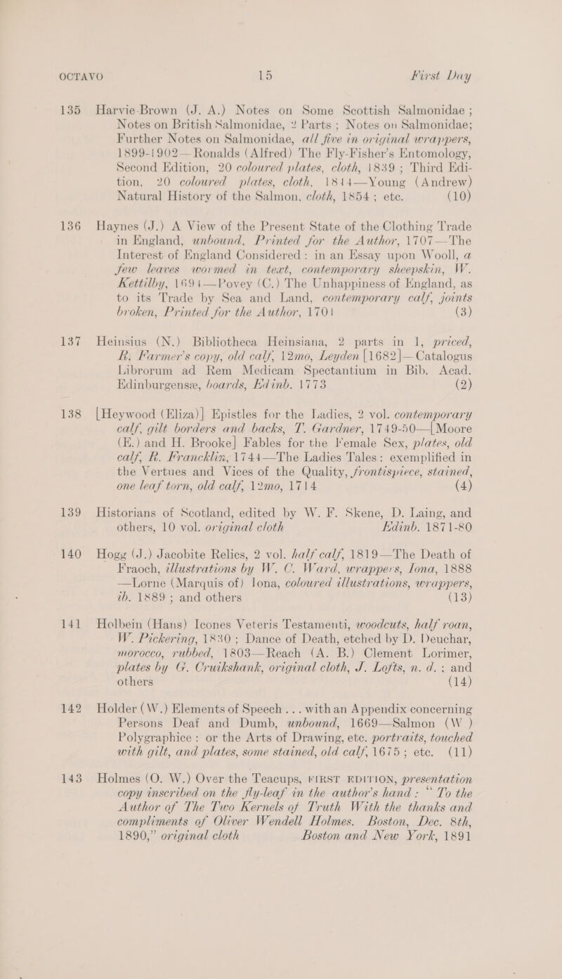 136 137 139 ~ 140 141 142 143 Notes on British Salmonidae, 2 Parts ; Notes on Salmonidae; Further Notes on Salmonidae, all five in original wrappers, 1899-1902— Ronalds (Alfred) The Fly-Fisher’s Entomology, Second Edition, 20 coloured plates, cloth, 1839 ; Third Edi- tion, 20 coloured plates, cloth, 1814—Young (Andrew) Natural History of the Salmon, cloth, 1854; ete. (10) Haynes (J.) A View of the Present State of the Clothing Trade in England, unbound, Printed for the Author, 1707—The Interest of England Considered : in an Essay upon Wooll, a Jew leaves wormed in text, contemporary sheepskin, W. Kettilby, 1691—Povey (C.) The Unhappiness of England, as to its Trade by Sea and Land, contemporary calf, joints broken, Printed for the Author, 170 (3) Heinsius (N.) Bibliotheca Heinsiana, 2 parts in 1, priced, R. Farmer’s copy, old calf, 12mo0, Leyden [1682 |—Catalogus Librorum ad Rem Medicam Spectantium in Bib. Acad. Edinburgense, boards, Hdinb. 1773 (2) [Heywood (Eliza)] Epistles for the Ladies, 2 vol. contemporary calf, gilt borders and backs, T. Gardner, 1749-50—| Moore (d.) and H. Brooke] Fables for the Female Sex, plates, old calf, R. Francklin, 1744—The Ladies Tales: exemplified in the Vertues and Vices of the Quality, jrontispiece, stained, one leaf torn, old calf, 12mo, 1714 (4) Historians of Scotland, edited by W. F. Skene, D. Laing, and others, 10 vol. orzginal cloth Edinb. 1871-80 Hogy (J.) Jacobite Relics, 2 vol. half calf, 1819—The Death of Fraoch, ¢dlustrations by W. C. Ward, wrappers, ona, 1888 —Lorne (Marquis of) Iona, coloured illustrations, wrappers, tb. 1889 ; and others (13) Holbein (Hans) Icones Veteris Testamenti, woodcuts, half roan, W. Pickering, 1830; Dance of Death, etched by D. Deuchar, morocco, rubbed, 1803—Reach (A. B.) Clement Lorimer, plates by G. Cruikshank, original cloth, J. Lofts, n. d. ; and others (14) Holder (W.) Elements of Speech ... withan Appendix concerning Persons Deaf and Dumb, wnbound, 1669—Salmon (W _) Polygraphice: or the Arts of Drawing, ete. portraits, touched with gilt, and plates, some stained, old calf, 1675; ete. (11) Holmes (O. W.) Over the Teacups, FIRST EDITION, presentation copy inscribed on the fly-leaf in the author's hand: “ To the Author of The Two Kernels of Truth With the thanks and compliments of Oliver Wendell Holmes. Boston, Dec. 8th, 1890,” original cloth Boston and New York, 1891