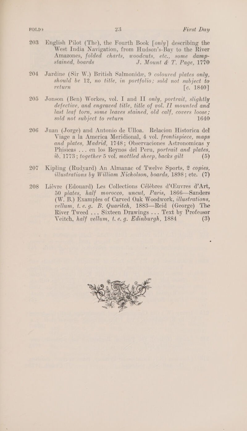 FOLIO 203 204 205 206 208 23 First Day English Pilot (The), the Fourth Book [only] describing the West India Navigation, from Hudson’s-Bay to the River Amazones, folded charts, woodcuts, etc., some damp- stained, boards J. Mount &amp; T. Page, 1770 Jardine (Sir W.) British Salmonide, 9 coloured plates only, should be 12, no title, in portfolio; sold not subject to return [c. 1840] Jonson (Ben) Workes, vol. I and II only, portrait, slightly defectiwe, and engraved title, title of vol. IT mounted and last leaf torn, some leaves stained, old calf, covers loose; sold not subject to return 1640 Juan (Jorge) and Antonio de Ulloa. Relacion Historica del Viage a la America Meridional, 4 vol. frontismece, maps and plates, Madrid, 1748; Observaciones Astronomicas y Phisicas ... en los Reynos del Peru, portrait and plates, wb. 1773 ; together 5 vol. mottled sheep, backs gilt (5) Kipling (Rudyard) An Almanac of Twelve Sports, 2 copies, illustrations by William Nicholson, boards, 1898; ete. (7) Liévre (Edouard) Les Collections Célebres d’Cfuvres d’Art, 50 plates, half morocco, uncut, Paris, 1866—Sanders (W. B.) Examples of Carved Oak Woodwork, illustrations, vellum, t.e.g. B. Quaritch, 1883—Reid (George) The River Tweed ... Sixteen Drawings ... Text by Professor Veitch, half vellum, t.e.g. Edinburgh, 1884 (3) 