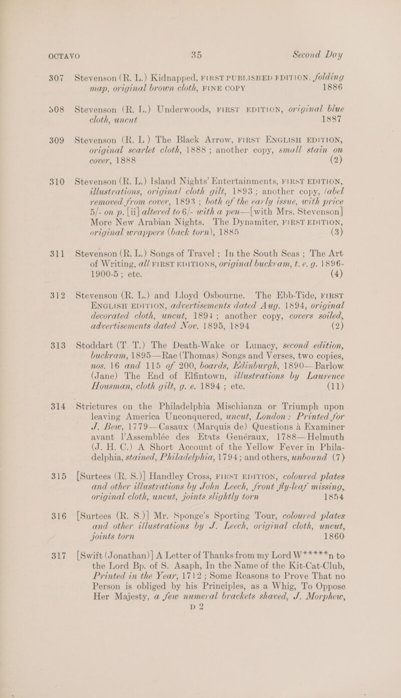 307 208 309 310 312 313 314 315 316 Stevenson (R. L.) Kidnapped, FinST PUBLISHED FDITION. folding map, original brown cloth, F\NE COPY 1886 Stevenson (R. LL.) Underwoods, FriRst EDITION, or/ginal blue cloth, uncut 1887 Stevenson (R. L.) The Black Arrow, FIRST ENGLISH EDITION, original scarlet cloth, \888; another copy, small stain on cover, 1888 (2) Stevenson (R. L.) Island Nights’ Entertainments, FIRST EDITION, illustrations, original cloth gilt, 1893; another copy, /abel removed from cover, 1893 ; both of the early issue, with price 5/- on p. lii| altered to 6/- with a pen—|with Mrs. Stevenson] More New Arabian Nights. The Dynamiter, FIRST EDITION, original wrappers (back torn), 1885 (3) Stevenson (R. L.) Songs of Travel ; In the South Seas ; The Art of Writing, a// FIRST EDITIONS, or7ginal buckram, t. e. g. 1896- 1900-5 ; etc. (4) Stevenson (R. L.) and Lloyd Osbourne. The Ebb-Tide, riRst ENGLISH EDITION, advertisements dated Aug. 1894, original decorated cloth, uncut, 1894; another copy, covers soiled, advertisements dated Nov. 1895, 1894 () Stoddart (T. T.) The Death-Wake or Lunacy, second edition, buckram, 1895—Rae (Thomas) Songs and Verses, two copies, nos. 16 and 115 of 200, boards, Kdinburgh, 1890— Barlow (Jane) The End of Elfintown, ¢/ustrations by Laurence Housman, cloth gilt, g. e. 1894 ; ete. (11) leaving America Unconquered, uncut, London: Printed for J. Bew, 1779—Casaux (Marquis de) Questions 4 Examiner avant lAssemblée des Etats Genéraux, 1788—Helmuth (J. H. C.) A Short Account of the Yellow Fever in Phila- delphia, stained, Philadelphia, 1794; and others, unbound (7) [Surtees (R. S.)] Handley Cross, FinsT EDITION, coloured plates and other illustrations by John Leech, front fly-leaf missing, original cloth, uncut, joints slightly torn 1854 [Surtees (R. S.)] Mr. Sponge’s Sporting Tour, coloured plates and other illustrations by J. Leech, original cloth, uncut, joints torn 1860 [Swift (Jonathan) ] A Letter of Thanks from my Lord W*****n to the Lord Bp. of S. Asaph, In the Name of the Kit-Cat-Club, Printed in the Year, 1712; Some Reasons to Prove That no Person is obliged by his Principles, as a Whig, To Oppose Her Majesty, a few numeral brackets shaved, J. Morphew, D 2