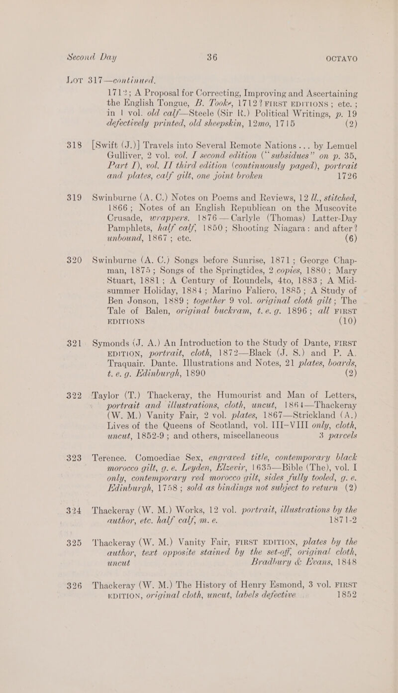 318 319 320 323 1712; A Proposal for Correcting, Improving and Ascertaining the English Tongue, B. Tooke, 1712? FIRST EDITIONS ; ete. ; in | vol. old calf—Steele (Sir RK.) Political Writings, p. 19 defectively printed, old sheepskin, 12mo, 1715 (2) Gulliver, 2 vol. vol. I second edition ( subsidues” on p. 35, Part 1), vol. IT third edition (continuously paged), portrait and plates, calf gilt, one joint broken 1726 Swinburne (A. C.) Notes on Poems and Reviews, 12 U., stitched, 1866; Notes of an English Republican on the Muscovite Crusade, wrappers, 1876—Carlyle (Thomas) Latter-Day Pamphlets, half calf, 1850; Shooting Niagara: and after? unbound, 1867 ; ete. (6) Swinburne (A. C.) Songs before Sunrise, 1871; George Chap- man, 1875; Songs of the Springtides, 2 copies, 1880; Mary Stuart, 1881; A Century of Roundels, 4to, 1883; A Mid- summer Holiday, 1884; Marino Faliero, 1885; A Study of Ben Jonson, 1889; together 9 vol. original cloth gilt; The Tale of Balen, original buckram, t.e.g. 1896; all FIRST EDITIONS (10) Symonds (J. A.) An Introduction to the Study of Dante, FrRST EDITION, portrait, cloth, 1872—Black (J. S.) and P. A, Traquair. Dante. Illustrations and Notes, 21 plates, boards, t.e.g. Edinburgh, 1890 (2) Taylor (T.) Thackeray, the Humourist and Man of Letters, portrait and illustrations, cloth, uncut, 1864—Thackeray (W. M.) Vanity Fair, 2 vol. plates, 1867—Strickland (A.) Lives of the Queens of Scotland, vol. III-VIII only, cloth, uncut, 1852-9 ; and others, miscellaneous 3 parcels Terence. Comoediae Sex, engraved title, contemporary black morocco gilt, g.e. Leyden, Klzevir, |1635—Bible (The), vol. I only, contemporary red morocco gilt, sides fully tooled, g. e. Edinburgh, 1758 ; sold as bindings not subject to return (2) Thackeray (W. M.) Works, 12 vol. portrait, illustrations by the author, etc. half calf, m. e. 1871-2 Thackeray (W. M.) Vanity Fair, FIRST EDITION, plates by the author, teat opposite stained by the set-off, original cloth, uncut Bradbury & Evans, 1848 Thackeray (W. M.) The History of Henry Esmond, 3 vol. FIRST DITION, orginal cloth, uncut, labels defective 1852