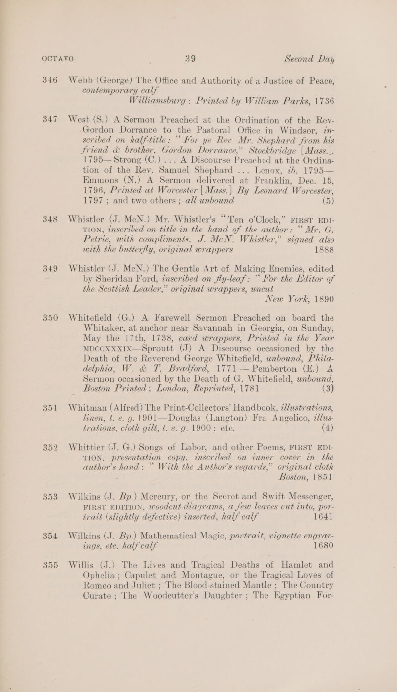 346 Webb (George) The Office and Authority of a Justice of Peace, contemporary calf Williamsburg : Printed by William Parks, 1736 347 West (S.) A Sermon Preached at the Ordination of the Rev: Gordon Dorrance to the Pastoral Office in Windsor, in- scribed on half-title: “Kor ye Rev Mr. Shephard from his Sriend &amp; brother, Gordon Dorrance,” Stockbridge {Mass. |, 1795— Strong (C.)... A Discourse Preached at the Ordina- tion of the Rev. Samuel Shephard ... Lenox, 7b. 1795— Emmons (N.) A Sermon delivered at Franklin, Dec. 15, 1796, Printed at Worcester | Mass.| By Leonard Worcester, 1797 ; and two others; all unbound (5) 348 Whistler (J. McN.) Mr. Whistler’s “Ten o’Clock,” FIRST EDI- TION, tnscribed on title in the hand of the author: “ Mr. G. Petrie, with compliments. J. McN. Whistler,” signed also with the butterfly, original wrappers 1888 349 Whistler (J. McN.) The Gentle Art of Making Enemies, edited - by Sheridan Ford, ¢nsceribed on fly-leaf: ‘‘ For the Editor of the Scottish Leader,” original wrappers, uncut New York, 1890 350 Whitefield (G.) A Farewell Sermon Preached on board the Whitaker, at anchor near Savannah in Georgia, on Sunday, May the |7th, 1738, card wrappers, Printed in the Year MDCCXXXIx—Sproutt (J) A Discourse occasioned by the Death of the Reverend George Whitefield, unbound, Phila- delphia, W. &amp; T. Bradford, 1771 -— Pemberton (E.) A Sermon occasioned by the Death of G. Whitefield, unbound, Boston Printed; London, Reprinted, 1781 (3) 351 Whitman (Alfred) The Print-Collectors’ Handbook, élustrations, linen, t. e. g. 1901—Douglas (Langton) Fra Angelico, ¢lus- trations, cloth gilt, t. e. g. 1900; ete. (4) 352 Whittier (J. G.) Songs of Labor, and other Poems, FIRST EDI- TION, presentation copy, inscribed on inner cover in the author's hand: “ With the Author's regards,” original cloth : Boston, 1851 353 Wilkins (J. Bp.) Mercury, or the Secret and Swift Messenger, FIRST EDITION, woodcut diagrams, a few leaves cut into, por- trait (slightly defective) inserted, half calf 1641 354 Wilkins (J. Bp.) Mathematical Magic, portrait, vignette engrav- ings, etc. half calf 1680 355 Willis (J.) The Lives and Tragical Deaths of Hamlet and Ophelia ; Capulet and Montague, or the Tragical Loves of Romeo and Juliet ; The Blood-stained Mantle ; The Country Curate ; The Woodcutter’s Daughter ; The Egyptian For-