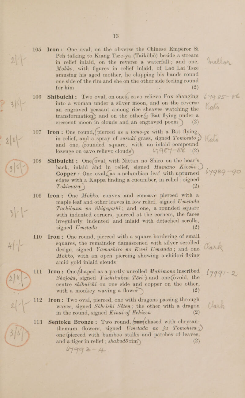 105 9\/\ a 106 ? 3p 3 107 2\&gt;\ fale ’ 108 a\S\-} 109 | a 110  a eee BS 74 * (3/515 Nw 13 Iron: One oval, on the obverse the Chinese Emperor Si Peh talking to Kiang Tsze-ya (Taikobo) beside astream in relief inlaid, on the reverse a waterfall; and one, ‘nedionr Mokko, with figures in relief inlaid, of Lao Lai T'sze amusing his aged mother, he clapping his hands round one side of the rim and she on the other side feeling round for him j (2) Shibuichi: Two oval, on one(a cavo relievo Fox changing b 19 ¢5— €C into a woman under a silver moon, and on the reverse an engraved peasant among rice sheaves watching the transformation); and on the other(a Bat flying under a crescent moon in clouds and an engraved poem ») (2) Iron: One round, (pierced as a tomo-ye with a Bat flying, in relief, and a spray of susuki grass, signed T’omosato a A sla and one, (rounded square, with an inlaid compound lozenge on cavo relievo clouds’) 619€7—-E6 (2) Shibuichi : One(oval, with Nittan no Shiro on the boar’s back, inlaid and in relief, signed Hamano Kioshi ; Copper : One oval,as a nelumbian leaf with upturned bY98O Sie edges with a Kappa finding a cucumber, in relief ; signed Tokimasa_) VA Iron: One Mokko, convex and concave pierced with a maple leaf and other leaves in low relief, signed Umetada Tachibana no Shigeyoshi; and one, a rounded square with indented corners, pierced at the corners, the faces irregularly indented and inlaid with detached scrolls, signed Umetada (2) Iron; One round, pierced with a square bordering of small squares, the remainder damascened with silver scrolled design, signed Yamashiro no Kuni Umetada; and one AAS Mokko, with an open piercing showing a chidori flying amid gold inlaid clouds Iron: One Shaped as a partly unrolled Makimono inscribed / TFG /~ 2 Shojoka, signed Yuchikuken Tori \ and one(ovoid, the 3 centre shibuichi on one side and copper on the other, with a monkey waving a flower &gt;) (2) Iron: Two oval, pierced, one with dragons passing through waves, signed Sodheishi Sdten; the other with a dragon (4) in the round, signed Kinai of Echizen (2) Sentoku Bronze: Two round, (one(chased with chrysan- themum flowers, signed Umetada no ju Tomohisa :) one (pierced with bamboo stalks and patches of leaves, and a tiger in relief ; shakudo rim’) (2) 6199 a ~ hf