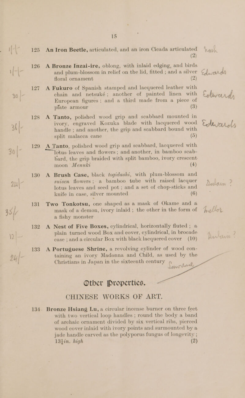 126 127 130 131 132 133 15 An Iron Beetle, articulated, and an iron Cicada articulated (2) A Bronze Inzai-ire, oblong, with inlaid edging, and birds and plum-blossom in relief on the lid, fitted ; and a silver floral ornament (2) A Fukuro of Spanish stamped and lacquered leather with chain and netsuké; another of painted linen with European figures; and a third made from a piece of plate armour (3) A Tanto, polished wood grip and scabbard mounted in ivory, engraved Kozuka blade with lacquered wood handle ; and another, the grip and scabbard bound with split malacca cane (5) A Tanto, polished wood grip and scabbard, lacquered with otus: leaves and flowers; and another, in bamboo scab- bard, the grip braided with split bamboo, ivory crescent moon Menuki (4) A Brush Case, black togidashi, with plum-blossom and suisen flowers; a bamboo tube with raised lacquer lotus leaves and seed pot ; and a set of chop-sticks and knife in case, silver mounted (6) Two Tonkotsu, one shaped as a mask of Okame and a mask of a demon, ivory inlaid ; the other in the form of a fishy monster A Nest of Five Boxes, cylindrical, horizontally fluted ; a plain turned wood Box and cover, cylindrical, in brocade. ease ; and acircular Box with black lacquered cover (10) A Portuguese Shrine, a revolving cylinder of wood con- taining an ivory Madonna and Child, as used by the Christians in Japan in the sixteenth century 4 Ler k \ Otber Properties. CHINESE WORKS OF ART. with two vertical loop handles ; round the body a band of archaic ornament divided by six vertical ribs, pierced wood cover inlaid with ivory points and surmounted by a jade handle carved as the polyporus fungus of longevity ; 134in. high (2)   ih , td ny - ty ‘ei ¥ dy ted rer Le ly