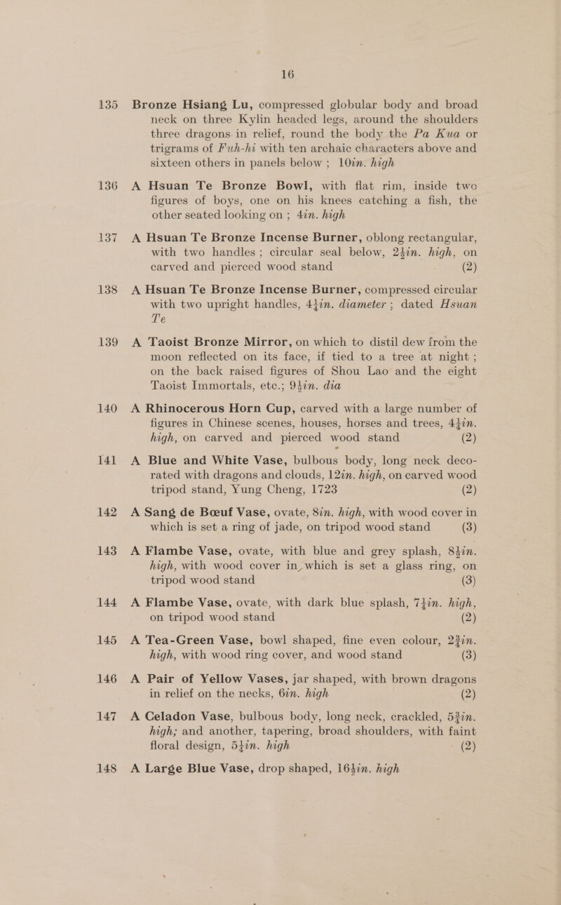 136 137 138 139 140 141 142 143 144 145 146 147 148 16 Bronze Hsiang Lu, compressed globular body and broad neck on three Kylin headed legs, around the shoulders three dragons. in relief, round the body the Pa Kua or trigrams of fuh-hi with ten archaic characters above and sixteen others in panels below; 10%. high A Hsuan Te Bronze Bowl, with flat rim, inside two figures of boys, one on his knees catching a fish, the other seated looking on ; 4in. high A Hsuan Te Bronze Incense Burner, oblong rectangular, with two handles; circular seal below, 24in. high, on carved and pierced wood stand (2) A Hsuan Te Bronze Incense Burner, compressed circular with two upright handles, 442n. diameter ; dated Hsuan re A Taoist Bronze Mirror, on which to distil dew from the moon reflected on its face, if tied to a tree at night ; on the back raised figures of Shou Lao and the eight Taoist Immortals, etc.; 94¢n. dia A Rhinocerous Horn Cup, carved with a large number of figures in Chinese scenes, houses, horses and trees, 4427. high, on carved and pierced wood stand (2) A Blue and White Vase, bulbous body, long neck deco- rated with dragons and clouds, 12n. high, on carved wood tripod stand, Yung Cheng, 1723 (2) A Sang de Boeuf Vase, ovate, 87. high, with wood cover in which is set a ring of jade, on tripod wood stand (3) A Flambe Vase, ovate, with blue and grey splash, Shin. high, with wood cover in, which is set a glass ring, on tripod wood stand (3) A Flambe Vase, ovate, with dark blue splash, 74in. high, on tripod wood stand (2) A Tea-Green Vase, bowl shaped, fine even colour, 23in. high, with wood ring cover, and wood stand (3) A Pair of Yellow Vases, jar shaped, with brown dragons in relief on the necks, 6in. high (2) A Celadon Vase, bulbous body, long neck, crackled, 53in. high; and another, tapering, broad shoulders, with faint floral design, 547n. high - (2) A Large Blue Vase, drop shaped, 163in. high
