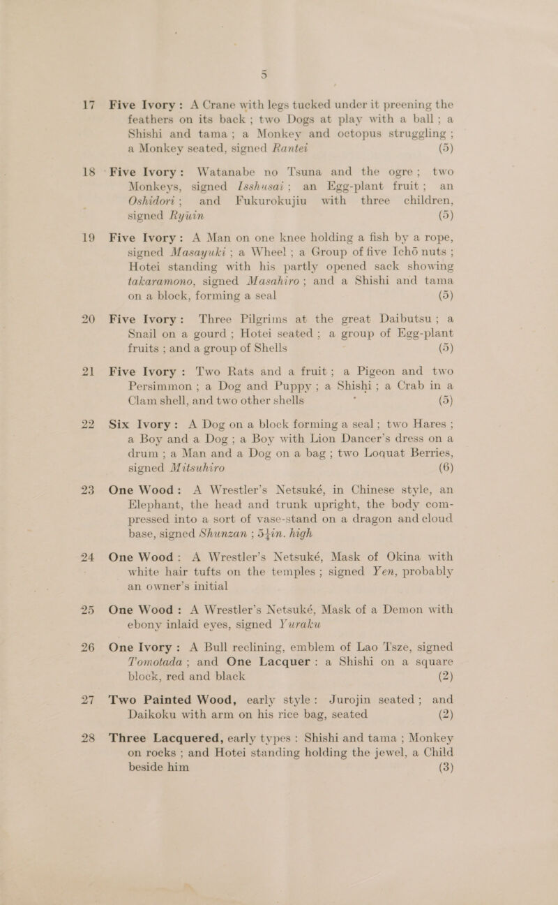 17 18 19 21 22 23 24 26 27 28 5 Five Ivory: A Crane with legs tucked under it preening the feathers on its back ; two Dogs at play with a ball; a Shishi and tama; a Monkey and octopus struggling ; a Monkey seated, signed Rantet (5) Monkeys, signed Jsshusai; an Egg-plant fruit; an Oshidori; and Fukurokujiu with three children, signed Rywin (5) Five Ivory: A Man on one knee holding a fish by a rope, signed Masayuki ; a Wheel; a Group of five Icho nuts ; Hotei standing with his partly opened sack showing takaramono, signed Masahiro; and a Shishi and tama on a block, forming a seal (5) Five Ivory: Three Pilgrims at the great Daibutsu; a Snail on a gourd ; Hotei seated; a group of Egg-plant fruits ; and a group of Shells (5) Five Ivory : Two Rats and a fruit; a Pigeon and two Persimmon ; a Dog and Puppy; a Shishi; a Crab in a Clam shell, and two other shells ; (5) Six Ivory: A Dog on a block forming a seal; two Hares ; a Boy and a Dog; a Boy with Lion Dancer’s dress on a drum ; a Man and a Dog on a bag ; two Loquat Berries, signed Mitsuhiro (6) One Wood: A Wrestler’s Netsuké, in Chinese style, an Elephant, the head and trunk upright, the body com- pressed into a sort of vase-stand on a dragon and cloud base, signed Shunzan ; 54in. high One Wood: A Wrestler’s Netsuké, Mask of Okina with white hair tufts on the temples; signed Yen, probably an owner’s initial One Wood: A Wrestler’s Netsuké, Mask of a Demon with ebony inlaid eves, signed Yuraku One Ivory: A Bull reclining, emblem of Lao 'I'sze, signed Tomotada ; and One Lacquer: a Shishi on a square block, red and black (2) Two Painted Wood, early style: Jurojin seated; and Daikoku with arm on his rice bag, seated (2) Three Lacquered, early types: Shishi and tama ; Monkey on rocks ; and Hotei standing holding the jewel, a Child