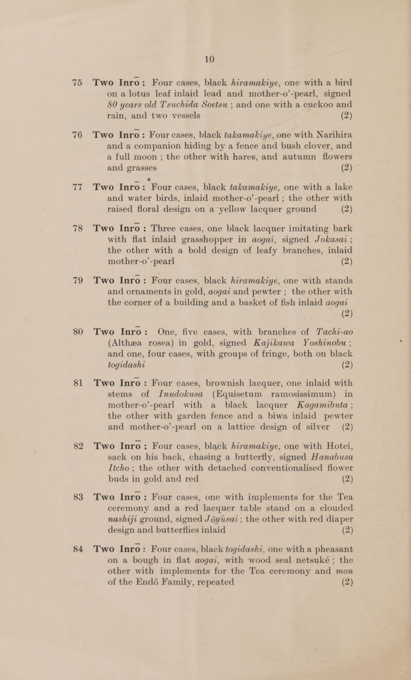75 76 ae 78 19 80 81 82 83 84 10 Two Inro; Four cases, black hiramakiye, one with a bird on a lotus leaf inlaid lead and mother-o’-pearl, signed 80 years old Tsuchida Soetsu ; and one with a cuckoo and rain, and two vessels (2) Two Inro: Four cases, black takamakiye, one with Narihira and a companion hiding by a fence and bush clover, and a full moon ; the other with hares, and autumn flowers and grasses (2) Two Inro: Four cases, black takamakiye, one with a lake and water birds, inlaid mother-o’-pearl ; the other with raised floral design on a‘yellow lacquer ground (2) Two Inro: Three cases, one black lacquer imitating bark with flat inlaid grasshopper in aogai, signed Jokasai ; the other with a bold design of leafy branches, inlaid mother-o’-pearl (2) Two Inro: Four cases, black hiramakiye, one with stands and ornaments in gold, aogaz and pewter ; the other with the corner of a building and a basket of fish inlaid aogai (2) Two Inro: One, five cases, with branches of Tachi-ao (Althza rosea) in gold, signed Kajikawa Yoshinobu ; and one, four cases, with groups of fringe, both on black togidashi , (2) Two Inro: Four cases, brownish lacquer, one inlaid with stems of Jnudokusa (Equisetum ramosissimum) in mother-o’-pearl with a black lacquer Kagamibuta ; the other with garden fence and a biwa inlaid pewter and mother-o’-pearl on a lattice design of silver (2) Two Inro: Four cases, black hiramakiye, one with Hotei, sack on his back, chasing a butterfly, signed Hanabusa Itcho ; the other with detached conventionalised flower buds in gold and red (2) Two Inro: Four cases, one with implements for the Tea ceremony and a red lacquer table stand on a clouded nashiji ground, signed Joyusai ; the other with red diaper design and butterflies inlaid (2) Two Inro: Four cases, black togidashi, one with a pheasant on a bough in flat aogai, with wood seal netsuké ; the . other with implements for the Tea ceremony and mon of the Endo Family, repeated (2)