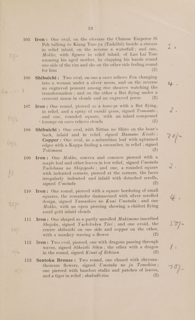 105 106 107 109 110 111 112 113 13 Iron: One oval, on the obverse the Chinese Emperor Si Peh talking to Kiang Tsze-ya (Taikobo) beside a stream in relief inlaid, on the reverse a waterfall; and one, Mokko, with figures in relief inlaid, of Lao Lai Tsze amusing his aged mother, he clapping his hands round one side of the rim and she on the other side feeling round for him (2) Shibuichi: Two oval, on one a cavo relievo Fox changing into a woman under a silver moon, and on the reverse an engraved peasant among rice sheaves watching the crescent moon in clouds and an engraved poem (2) Iron: One round, pierced as a tomo-ye with a Bat flying, in relief, and a spray of susuki grass, signed T'omosato ; and one, rounded square, with an inlaid compound * lozenge on cavo relievo clouds (2). Shibuichi : One oval, with Nittan no Shiro on the boar’s back, inlaid and in relief, signed Hamano Kioshi ; Copper : One oval, as anelumbian leaf with upturned edges with a Kappa finding a cucumber, in relief ; signed Tokimasa (2) Iron: One Mokko, convex and concave pierced with a maple leaf and other leaves in low relief, signed Umetada Tachibana no Shigeyoshi; and one, a rounded square with indented corners, pierced at the corners, the faces irregularly indented and inlaid with detached scrolls, signed Umetada ) (2) Iron; One round, pierced with a square bordering of small squares, the remainder damascened with silver scrolled design, signed Yamashiro no Kuni Umetada ; and one Mokko, with an open piercing showing a chidori flying amid gold inlaid clouds Iron: One shaped as a partly unrolled Makimono inscribed Shojoka, signed Yuchikuken Tori ; and one ovoid, the centre shibuichi on one side and copper on the other, with a monkey waving a flower (2) Iron: Two oval, pierced, one with dragons passing through waves, signed Sdheishi Soten ; the other with a dragon in the round, signed Kinat of Hchizen (2) Sentoku Bronze: Two round, one chased with chrysan- themum flowers, signed Umetada no ju Tomohisa ; one pierced with bamboo stalks and patches of leaves, and a tiger in relief ; shakudo rim (2) ae |