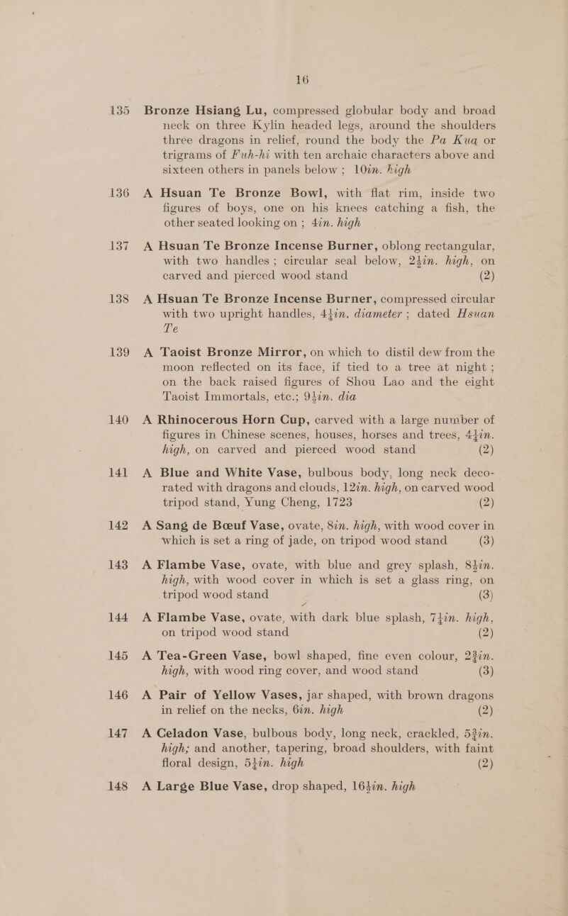 135 136 137 138 139 140 141 142 143 144 145 146 147 148 16 Bronze Hsiang Lu, compressed globular body and broad neck on three Kylin headed legs, around the shoulders three dragons in relief, round the body the Pa Kuq or trigrams of Puh-hi with ten archaic characters above and sixteen others in panels below ; 10m. high A Hsuan Te Bronze Bowl, with flat rim, inside two figures of boys, one on his knees catching a fish, the other seated looking on ; 47n. high A Hsuan Te Bronze Incense Burner, oblong rectangular, with two handles; circular seal below, 24in. high, on carved and pierced wood stand (2) A Hsuan Te Bronze Incense Burner, compressed circular with two upright handles, 4477. diameter ; dated Hsuan Te A Taoist Bronze Mirror, on which to distil dew from the moon reflected on its face, if tied to a tree at night ; on the back raised figures of Shou Lao and the eight Taoist Immortals, etc.; 947”. dia A Rhinocerous Horn Cup, carved with a large number of figures in Chinese scenes, houses, horses and trees, 447n. high, on carved and pierced wood stand (2) A Blue and White Vase, bulbous body, long neck deco-— rated with dragons and clouds, 122n. high, on carved wood tripod stand, Yung Cheng, 1723 (2) A Sang de Boeeuf Vase, ovate, 87n. high, with wood cover in which is set a ring of jade, on tripod wood stand (3) A Flambe Vase, ovate, with blue and grey splash, 84zn. high, with wood cover in which is set a glass ring, on tripod wood stand . (3) A Flambe Vase, ovate, with dark blue splash, 74in. high, on tripod wood stand (2) A Tea-Green Vase, bowl shaped, fine even colour, 237n. high, with wood ring cover, and wood stand (3) A Pair of Yellow Vases, jar shaped, with brown dragons in relief on the necks, 6in. high (2) A Celadon Vase, bulbous body, long neck, crackled, 53%n. high; and another, tapering, broad shoulders, with faint floral design, 547n. high (2) A Large Blue Vase, drop shaped, 164in. high
