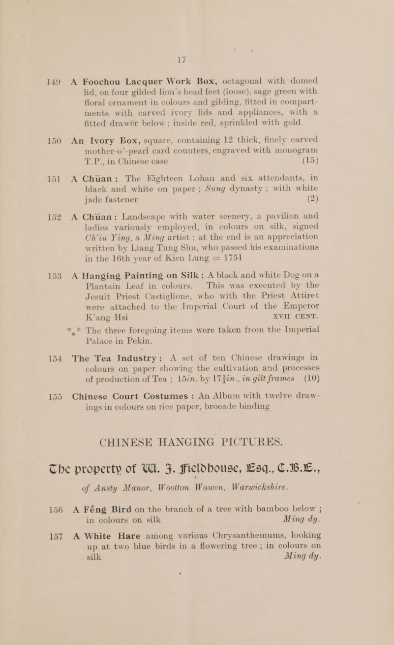 149 A Foochou Lacquer Work Box, octagonal with domed lid, on four gilded lion’s head feet (loose), sage green with floral ornament in colours and gilding, fitted in compart- ments with carved ivory lids and appliances, with a fitted drawer below ; inside red, sprinkled with gold 150 An Ivory Box, square, containing 12 thick, finely carved mother-o’-pearl card counters, engraved with monogram T.P., in Chinese case (15) 151 A Chuan: The Eighteen Lohan and six attendants, in black and white on paper; Sung dynasty ; with white jade fastener (2) 152 A Chuan: Landscape with water scenery, a pavilion and ladies variously employed, in colours on silk, signed Oh’iu Ying, a Ming artist ; at the end is an appreciation written by Liang Tung Shu, who passed his examinations in the 16th year of Kien Lung = 1751 153 A Hanging Painting on Silk: A black and white Dog ona Plantain Leaf in colours. This was executed by the Jesuit Priest Castiglione, who with the Priest Attiret were attached to the Imperial Court of the Emperor K’ang Hsi XVII CENT. *,* The three foregoing items were taken from the Imperial Palace in Pekin. 154 The Tea Industry: A set of ten Chinese drawings in colours on paper showing the cultivation and processes of production of Tea ; 15in. by 172in., in gilt frames (10) 155 Chinese Court Costumes: An Album with twelve draw- ings in colours on rice paper, brocade binding CHINESE HANGING PICTURES. The property of HU. 3. Ficldbouse, Esq., C.B.E., of Ansty Manor, Wootton Wawen, Warwickshire. 156 A Féng Bird on the branch of a tree with bamboo below ; in colours on silk Ming dy. 157 A White Hare among various Chrysanthemums, looking up at two blue birds in a flowering tree ; in colours on silk Ming dy.
