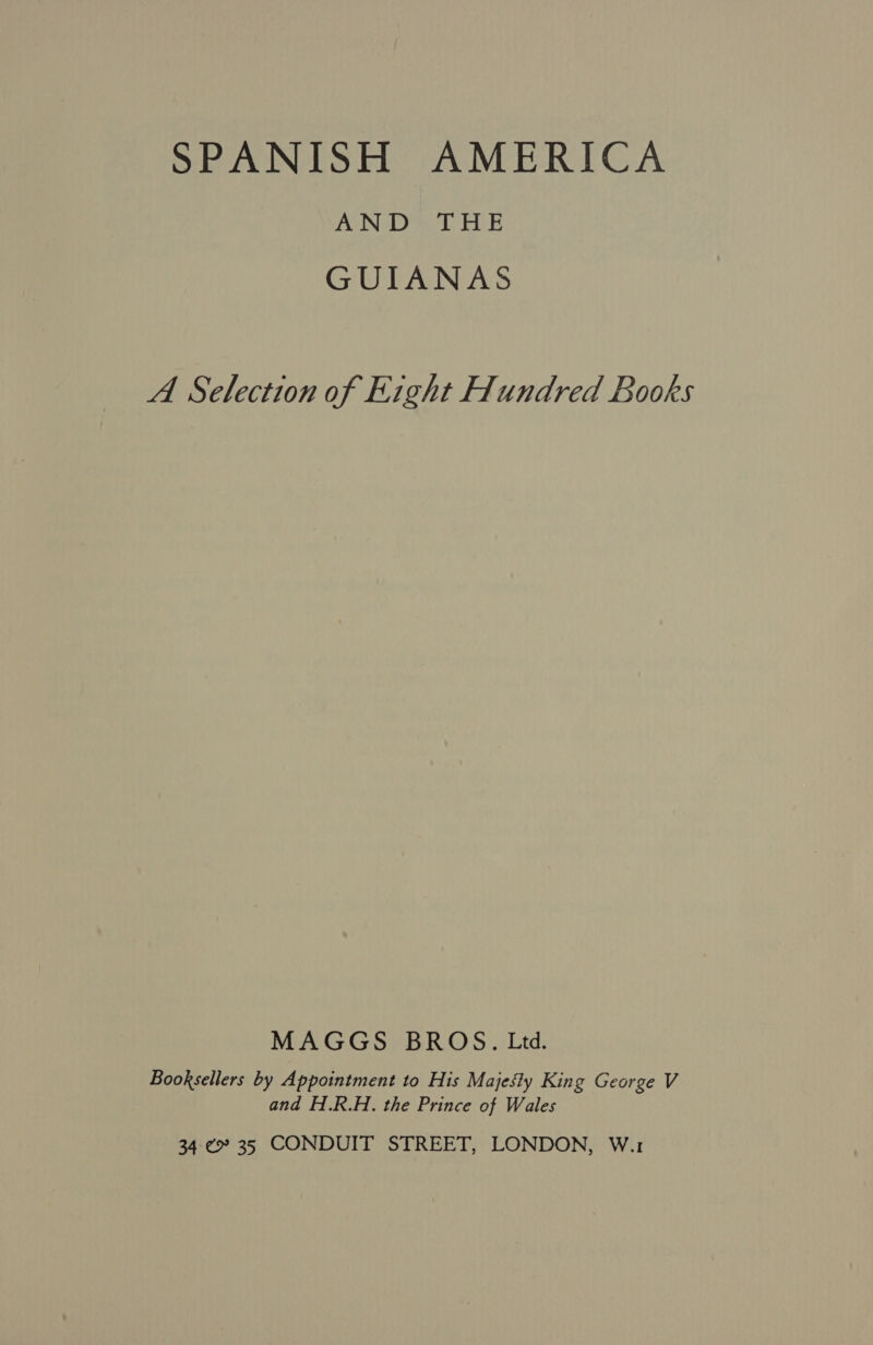 SPANISH AMERICA AND THE GUIANAS A Selection of Eight Hundred Books MAGGS BROS. Ltd. Booksellers by Appointment to His Majesty King George V and H.R.H. the Prince of Wales 34.¢° 35 CONDUIT STREET, LONDON, W.1