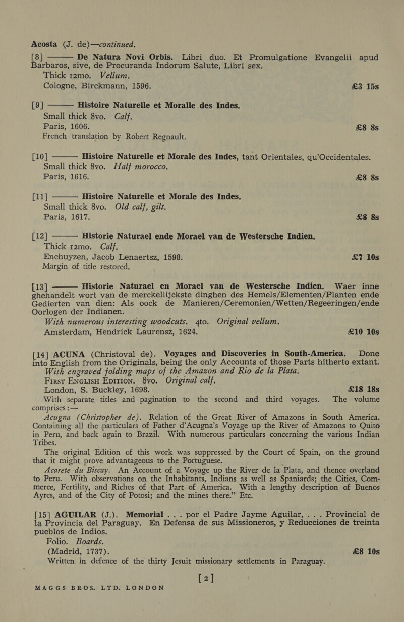 Acosta (J. de)—continued. [8] De Natura Novi Orbis. Libri duo. Et Promulgatione Evangelii apud Barbaros, sive, de Procuranda Indorum Salute, Libri sex. Thick 12mo. Vellum. Cologne, Birckmann, 1596. &amp;3 15s   Histoire Naturelle et Moralle des Indes. Small thick 8vo. Calf. Paris, 1606. £8 8s French translation by Robert Regnault. [9]    [10] Histoire Naturelle et Morale des Indes, tant Orientales, qu’Occidentales. Small thick 8vo. Half morocco. Paris, 1616. £8 8s [11] Histoire Naturelle et Morale des Indes. Small thick 8vo. Old calf, gilt. Paris, 1617. &amp;8 8s [12] Historie Naturael ende Morael van de Westersche Indien. Thick 12mo. Calf. Enchuyzen, Jacob Lenaertsz, 1598. £7 10s Margin of title restored.  {13] Historie Naturael en Morael van de Westersche Indien. Waer inne ghehandelt wort van de merckellijckste dinghen des Hemels/Elementen/Planten ende Gedierten van dien: Als oock de Manieren/Ceremonien/Wetten/Regeeringen/ende Oorlogen der Indianen. With numerous interesting woodcuts. 4to. Original vellum. Amsterdam, Hendrick Laurensz, 1624. £10 10s [14] ACUNA (Christoval de). Voyages and Discoveries in South-America. Done into English from the Originals, being the only Accounts of those Parts hitherto extant. With engraved folding maps of the Amazon and Rio de la Plata. First EncuisH Epition. 8vo. Original calf. London, S. Buckley, 1698. £18 18s With separate titles and pagination to the second and third voyages. The volume comprises :— Acugna (Christopher de). Relation of the Great River of Amazons in South America. Containing all the particulars of Father d’Acugna’s Voyage up the River of Amazons to Quito in Peru, and back again to Brazil. With numerous particulars concerning the various Indian Tribes. The original Edition of this work was suppressed by the Court of Spain, on the ground that it might prove advantageous to the Portuguese. Acarete du Biscay. An Account of a Voyage up the River de la Plata, and thence overland to Peru. With observations on the Inhabitants, Indians as well as Spaniards; the Cities, Com- merce, Fertility, and Riches of that Part of America. With a lengthy description of Buenos Ayres, and of the City of Potosi; and the mines there.” Etc. [15] AGUILAR (J.). Memorial ... por el Padre Jayme Aguilar, . . . Provincial de la Provincia del Paraguay. En Defensa de sus Missioneros, y Reducciones de treinta pueblos de Indios. Folio. Boards. (Madrid, 1737). £8 10s Written in defence of the thirty Jesuit missionary settlements in Paraguay. [2]