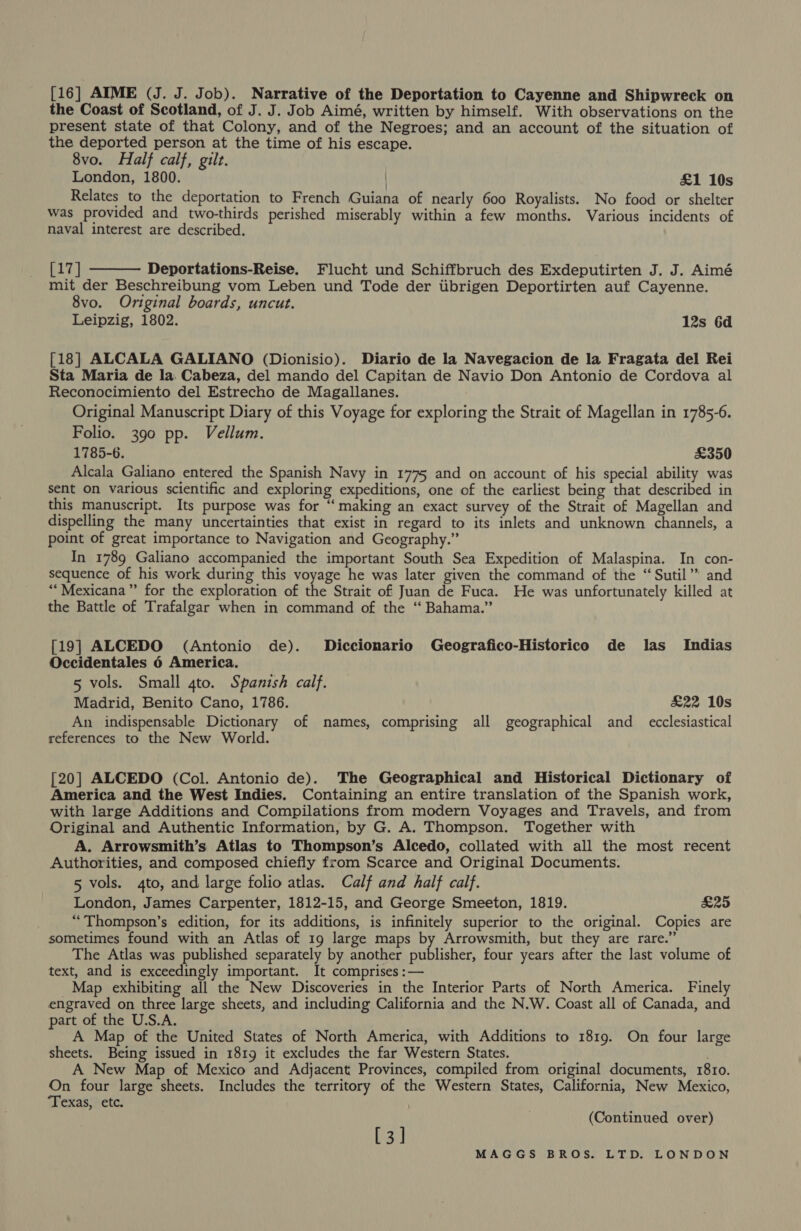 [16] AIME (J. J. Job). Narrative of the Deportation to Cayenne and Shipwreck on the Coast of Scotland, of J. J. Job Aimé, written by himself. With observations on the present state of that Colony, and of the Negroes; and an account of the situation of the deported person at the time of his escape. 8vo. Half calf, gilt. London, 1800. £1 10s Relates to the deportation to French Guiana of nearly 600 Royalists. No food or shelter was provided and two-thirds perished miserably within a few months. Various incidents of naval interest are described. [17] Deportations-Reise. Flucht und Schiffbruch des Exdeputirten J. J. Aimé mit der Beschreibung vom Leben und Tode der tibrigen Deportirten auf Cayenne. 8vo. Original boards, uncut. Leipzig, 1802. 12s 6d  [18] ALCALA GALIANO (Dionisio). Diario de la Navegacion de la Fragata del Rei Sta Maria de la. Cabeza, del mando del Capitan de Navio Don Antonio de Cordova al Reconocimiento del Estrecho de Magallanes. Original Manuscript Diary of this Voyage for exploring the Strait of Magellan in 1785-6. Folio. 390 pp. Vellum. 1785-6. £350 Alcala Galiano entered the Spanish Navy in 1775 and on account of his special ability was sent on various scientific and exploring expeditions, one of the earliest being that described in this manuscript. Its purpose was for “‘ making an exact survey of the Strait of Magellan and dispelling the many uncertainties that exist in regard to its inlets and unknown channels, a point of great importance to Navigation and Geography.” In 1789 Galiano accompanied the important South Sea Expedition of Malaspina. In con- sequence of his work during this voyage he was later given the command of the “Sutil’” and “Mexicana” for the exploration of the Strait of Juan de Fuca. He was unfortunately killed at the Battle of Trafalgar when in command of the ‘“‘ Bahama.” [19] ALCEDO (Antonio de). Diccionario Geografico-Historico de las Indias Occidentales 6 America. 5 vols. Small gto. Spanish calf. Madrid, Benito Cano, 1786. £22 10s An indispensable Dictionary of names, comprising all geographical and_ ecclesiastical references to the New World. [20] ALCEDO (Col. Antonio de). The Geographical and Historical Dictionary of America and the West Indies. Containing an entire translation of the Spanish work, with large Additions and Compilations from modern Voyages and Travels, and from Original and Authentic Information, by G. A. Thompson. Together with A. Arrowsmith’s Atlas to Thompson’s Alcedo, collated with all the most recent Authorities, and composed chiefly from Scarce and Original Documents. 5 vols. 4to, and large folio atlas. Calf and half calf. London, James Carpenter, 1812-15, and George Smeeton, 1819. £25 “Thompson’s edition, for its additions, is infinitely superior to the original. Copies are sometimes found with an Atlas of 19 large maps by Arrowsmith, but they are rare.” The Atlas was published separately by another publisher, four years after the last volume of text, and is exceedingly important. It comprises :— _Map exhibiting all the New Discoveries in the Interior Parts of North America. Finely engraved on three large sheets, and including California and the N.W. Coast all of Canada, and part of the U.S.A. A Map of the United States of North America, with Additions to 1819. On four large sheets. Being issued in 1819 it excludes the far Western States. ; A New Map of Mexico and Adjacent Provinces, compiled from original documents, 18r1o. On four large sheets. Includes the territory of the Western States, California, New Mexico, ‘Texas, etc. (Continued over) [3]