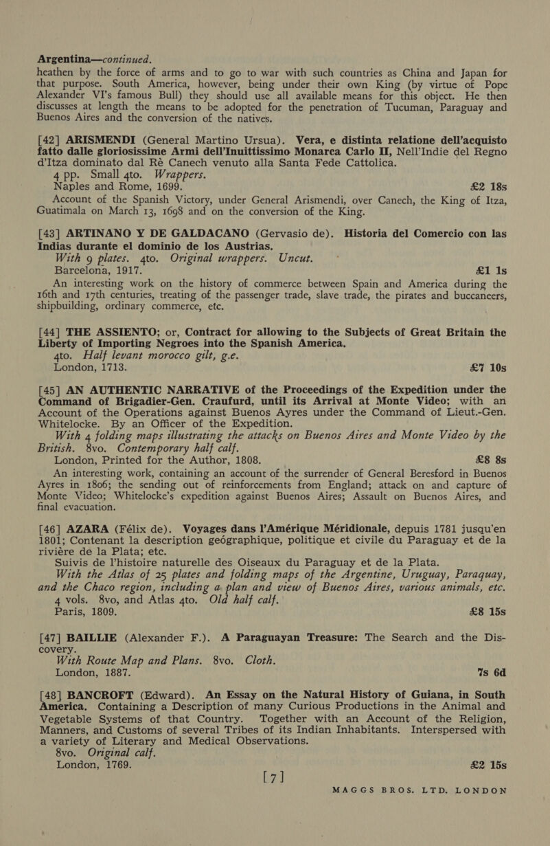 Argentina—continued. heathen by the force of arms and to go to war with such countries as China and Japan for that purpose. South America, however, being under their own King (by virtue of Pope Alexander VI’s famous Bull) they should use all available means for this object. He then discusses at length the means to be adopted for the penetration of Tucuman, Paraguay and Buenos Aires and the conversion of the natives. [42] ARISMENDI (General Martino Ursua). Vera, e distinta relatione dell’acquisto fatto dalle gloriosissime Armi dell’Inuittissimo Monarca Carlo II, Nell’Indie del Regno d’Itza dominato dal Ré Canech venuto alla Santa Fede Cattolica. 4pp. Small 4to. Wrappers. Naples and Rome, 1699. £2 18s Account of the Spanish Victory, under General Arismendi, over Canech, the King of Itza, Guatimala on March 13, 1698 and on the conversion of the King. [43] ARTINANO Y DE GALDACANO (Gervasio de). Historia del Comercio con las Indias durante el dominio de los Austrias. With g plates. 4to. Original wrappers. Uncut. Barcelona, 1917. £1 Is An interesting work on the history of commerce between Spain and America during the 16th and 17th centuries, treating of the passenger trade, slave trade, the pirates and buccaneers, shipbuilding, ordinary commerce, etc. [44] THE ASSIENTO; or, Contract for allowing to the Subjects of Great Britain the Liberty of Importing Negroes into the Spanish America. 4to. Half levant morocco gilt, g.e. London, 1713. £7 10s [45] AN AUTHENTIC NARRATIVE of the Proceedings of the Expedition under the Command of Brigadier-Gen. Craufurd, until its Arrival at Monte Video; with an Account of the Operations against Buenos Ayres under the Command of Lieut.-Gen. Whitelocke. By an Officer of the Expedition. , With 4 folding maps illustrating the attacks on Buenos Aires and Monte Video by the British. 8vo. Contemporary half calf. London, Printed for the Author, 1808. £8 8s An interesting work, containing an account of the surrender of General Beresford in Buenos Ayres in 1806; the sending out of reinforcements from England; attack on and capture of Monte Video; Whitelocke’s expedition against Buenos Aires; Assault on Buenos Aires, and final evacuation. [46] AZARA (Félix de). Voyages dans Amérique Méridionale, depuis 1781 jusqu’en 1801; Contenant la description gedgraphique, politique et civile du Paraguay et de la riviere de la Plata; etc. Suivis de Vhistoire naturelle des Oiseaux du Paraguay et de la Plata. With the Atlas of 25 plates and folding maps of the Argentine, Uruguay, Paraquay, and the Chaco region, including a plan and view of Buenos Aires, various animals, etc. 4 vols. 8vo, and Atlas 4to. Old half calf. Paris, 1809. £8 15s [47] BAILLIE (Alexander F.). A Paraguayan Treasure: The Search and the Dis- covery. With Route Map and Plans. 8vo. Cloth. London, 1887. Ws 6d [48] BANCROFT (Edward). An Essay on the Natural History of Guiana, in South America. Containing a Description of many Curious Productions in the Animal and Vegetable Systems of that Country. Together with an Account of the Religion, Manners, and Customs of several Tribes of its Indian Inhabitants. Interspersed with a variety of Literary and Medical Observations. 8vo. Original calf. London, 1769. [7] £2 15s 7