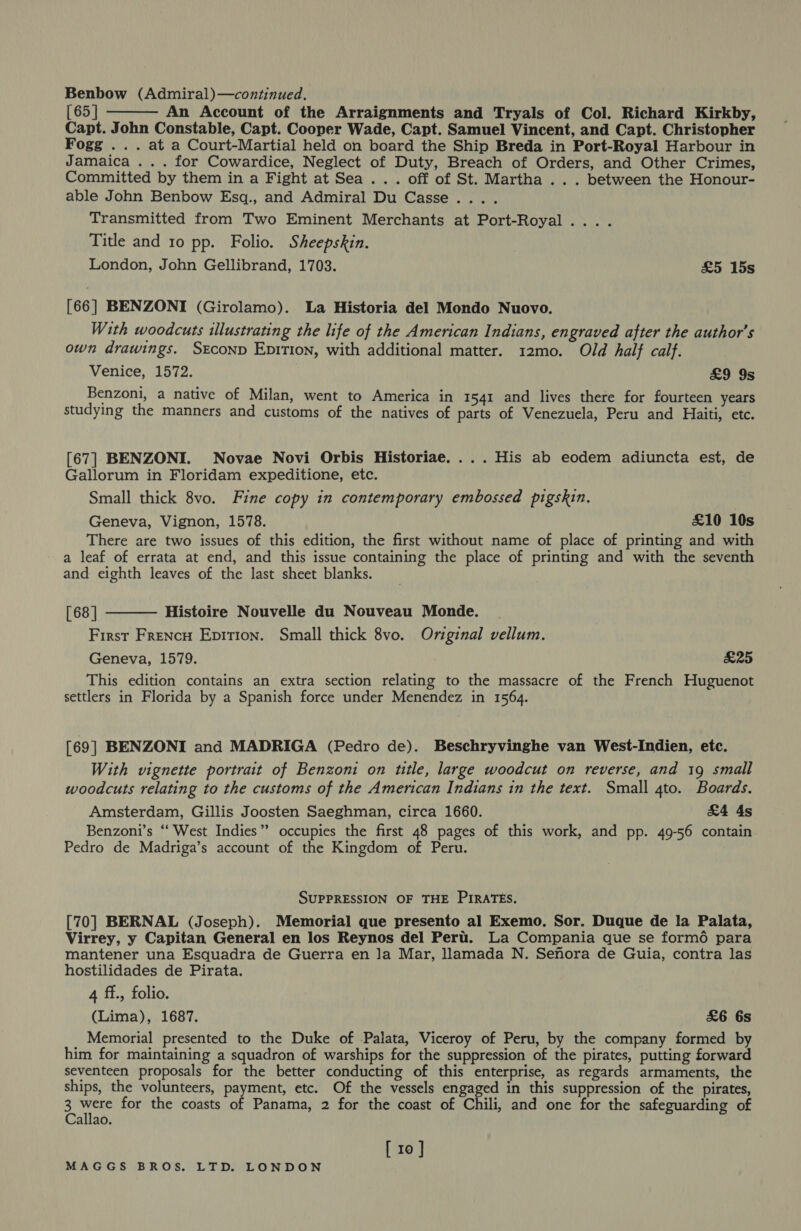 Benbow (Admiral)—continued,  [ 65 | An Account of the Arraignments and Tryals of Col. Richard Kirkby, Capt. John Constable, Capt. Cooper Wade, Capt. Samuel Vincent, and Capt. Christopher Fogg » +. at a Court-Martial held on board the Ship Breda in Port-Royal Harbour in Jamaica . . . for Cowardice, Neglect of Duty, Breach of Orders, and Other Crimes, Committed by them in a Fight at Sea... off of St. Martha .. . between the Honour- able John Benbow Esq., and Admiral Du Casse.... Transmitted from Two Eminent Merchants at Port-Royal... . Title and 10 pp. Folio. Sheepskin. London, John Gellibrand, 1703. £5 15s [66] BENZONI (Girolamo). La Historia del Mondo Nuovo. With woodcuts illustrating the life of the American Indians, engraved after the author's own drawings. Second Enpition, with additional matter. 12mo. Old half calf. Venice, 1572. £9 9s Benzoni, a native of Milan, went to America in 1541 and lives there for fourteen years studying the manners and customs of the natives of parts of Venezuela, Peru and Haiti, etc. [67] BENZONI. Novae Novi Orbis Historiae.... His ab eodem adiuncta est, de Gallorum in Floridam expeditione, etc. Small thick 8vo. Fine copy in contemporary embossed pigskin. Geneva, Vignon, 1578. £10 10s There are two issues of this edition, the first without name of place of printing and with a leaf of errata at end, and this issue containing the place of printing and with the seventh and eighth leaves of the last sheet blanks.  [68] Histoire Nouvelle du Nouveau Monde. First Frencu Epition. Small thick 8vo. Original vellum. Geneva, 1579. £25 This edition contains an extra section relating to the massacre of the French Huguenot settlers in Florida by a Spanish force under Menendez in 1564. [69] BENZONI and MADRIGA (Pedro de). Beschryvinghe van West-Indien, etc. With vignette portrait of Benzoni on title, large woodcut on reverse, and 19 small woodcuts relating to the customs of the American Indians in the text. Small 4to. Boards. Amsterdam, Gillis Joosten Saeghman, circa 1660. &amp;4 4s Benzoni’s ‘“‘ West Indies” occupies the first 48 pages of this work, and pp. 49-56 contain Pedro de Madriga’s account of the Kingdom of Peru. SUPPRESSION OF THE PIRATES. [70] BERNAL (Joseph). Memorial que presento al Exemo. Sor. Duque de la Palata, Virrey, y Capitan General en los Reynos del Pert. La Compania que se form6 para mantener una Esquadra de Guerra en Ja Mar, llamada N. Senora de Guia, contra las hostilidades de Pirata. 4 ff., folio. (Lima), 1687. &amp;6 6s Memorial presented to the Duke of Palata, Viceroy of Peru, by the company formed by him for maintaining a squadron of warships for the suppression of the pirates, putting forward seventeen proposals for the better conducting of this enterprise, as regards armaments, the ships, the volunteers, payment, etc. Of the vessels Bees in this suppression of the pirates, 3 ree for the coasts of Panama, 2 for the coast of Chili, and one for the safeguarding of allao. [ 10 ]