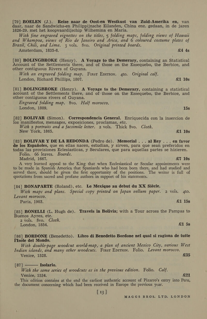 [79] BOELEN (J.). Reize naar de Oost-en Westkust van Zuid-Amerika en, van daar, naar de Sandwichs-en Philippijnsche Eilanden, China enz. gedaan, in de jaren 1826-29. met het koopvaardijschip Wilhemina en Maria. With fine engraved vignettes on the titles, 5 folding maps, folding views of Hawait and Whampoa, views of Rio de Janeiro and Arica, and 6 coloured costume plates of Brazil, Chili, and Lima. 3 vols. 8vo. Original printed boards. Amsterdam, 1835-6. £4 4s [80] BOLINGBROKE (Henry). A Voyage to the Demerary, containing an Statistical Account of the Settlements there, and of those on the Essequebo, the Berbice, and other contiguous Rivers of Guyana. With an engraved folding map. First Epirion. 4to. Original calf. London, Richard Phillips, 1807. £1 10s [81] BOLINGBROKE (Henry). A Voyage to the Demerary, containing a statistical account of the Settlements there, and of those on the Essequebo, the Berbice, and other ‘contiguous rivers of Guyana. Engraved folding map. 8vo. Half morocco, London, 1809. 15s [82] BOLIVAR (Simon). Correspondencia General. Enriquecida con la insercion de los manifiestos, mensages, exposiciones, proclamas, etc. With 2 portraits and a facsimile letter. 2 vols. Thick 8vo. Cloth. New York, 1865. £1 10s [83] BOLIVAR Y DE LA REDONDA (Pedro de). Memorial ... al Rey .. . en favor de los Espanoles, que en ellas nacen, estudian, y sirven, para que sean preferidos en todas las provisiones Eclesiasticas, y Seculares, que para aquellas partes se hizieren. Folio. 66 leaves. Boards. Madrid, 1667. &amp;7 10s A very learned appeal to the King that when Ecclesiastical or Secular appointments were to be made in Spanish America that Spaniards who had been born there, and had studied and served there, should be given the first opportunity of the positions. The writer is full of quotations from sacred and profane authors in support of his statements. [84] BONAPARTE (Roland), etc. Le Mexique au debut du XX Siécle. With maps and plans. Special copy printed on Japan vellum paper. 2 vols. 4to. Levant morocco. Paris, 1903. £1 15s [85] BONELLI (L. Hugh de). Travels in Bolivia; with a Tour across the Pampas to Buenos Ayres, etc. 2 vols. 8vo. Cloth. London, 1854. £1 5s [86] BORDONE (Benedetto). Libro di Benedetto Bordone nel qual si ragiona de tutte VIsole del Mondo. With double-page woodcut world-map, a plan of ancient Mexico City, various West Indian islands, and many other woodcuts. First Epition. Folio. Levant morocco.  Venice, 1528. £35 [87 ] Isolario. With the same series of woodcuts as in the previous edition. Folio. Calf. Venice, 1534. £21 This edition contains at the end the earliest authentic account of Pizarro’s entry into Peru, the document concerning which had been received in Europe the previous year. [ 13 ]