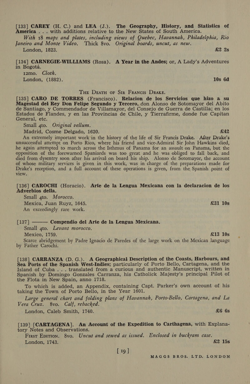 [133] CAREY (H. C.) and LEA (J.). The Geography, History, and Statistics of America . . . with additions relative to the New States of South America. With 18 maps and plates, including views of Quebec, Havannah, Philadelphia, Rio Janeiro and Monte Video, ‘Thick 8vo. Original boards, uncut, as new. London, 1823. | £2 2s [134] CARNEGIE-WILLIAMS (Rosa). A Year in the Andes; or, A Lady’s Adventures in Bogota. 12mo. Cloth. London, (1882). 10s 6a | Tue DeatH oF Sir Francis Drake. [135] CARO DE TORRES (Francisco). Relacion de los Servicios que hizo a su Magestad del Rey Don Felipe Segundo y Tercero, don Alonso de Sotomayor del Abito de Santiago, y Commendador de Villamayor, del Consejo de Guerra de Castilla; en los Estados de Flandes, y en las Provincias de Chile, y Tierrafirme, donde fue Capitan General, etc. Small 4to. Original vellum. Madrid, Cosme Delgado, 1620. £42 An extremely important work’in the history of the life of Sir Francis Drake. After Drake’s unsuccessful attempt on Porto Rico, where his friend and vice-Admiral Sir John Hawkins died, he again attempted to march across the Isthmus of Panama for an assault on Panama, but the opposition of the forewarned Spaniards was too great and he was obliged to fall back, and died from dysentry soon after his arrival on board his ship. Alonso de Sotomayor, the account of whose military services is given in this work, was in charge of the preparations made for Drake’s reception, and a full account of these operations is given, from the Spanish point of view. [136] CAROCHI (Horacio). Arte de la Lengua Mexicana con la declaracion de los Adverbios della. Small 4to. Morocco. Mexica, Juan Ruyz, 1645. £31 10s An exceedingly rare work.  b1i37] Compendio del Arte de la Lengua Mexicana. Small 4to. Levant morocco. Mexico, 1759. £13 10s Scarce abridgement by Padre Ignacio de Paredes of the large work on the Mexican language by Father Carochi. [138] CARRANZA (D. G.). A Geographical Description of the Coasts, Harbours, and Sea Ports of the Spanish West-Indies; particularly of Porto Bello, Cartagena, and the Island of Cuba... translated from a curious and authentic Manuscript, written in Spanish by Domingo Gonzales Carranza, his Catholick Majesty’s principal Pilot of the Flota in New Spain, anno 1718. To which is added, an Appendix, containing Capt. Parker’s own account of his taking the Town of Porto Bello, in the Year 1601. Large general chart and folding plans of Havannah, Porto-Bello, Cartagena, and La Vera Cruz. 8vo. Calf, rebacked. London, Caleb Smith, 1740. £6 6s [139] [CARTAGENA]. An Account of the Expedition to Carthagena, with Explana- tory Notes and Observations. First Epition. 8vo. Uncut and sewed as issued. Enclosed in buckram case. London, 1743. £2 15s [ 19 ]