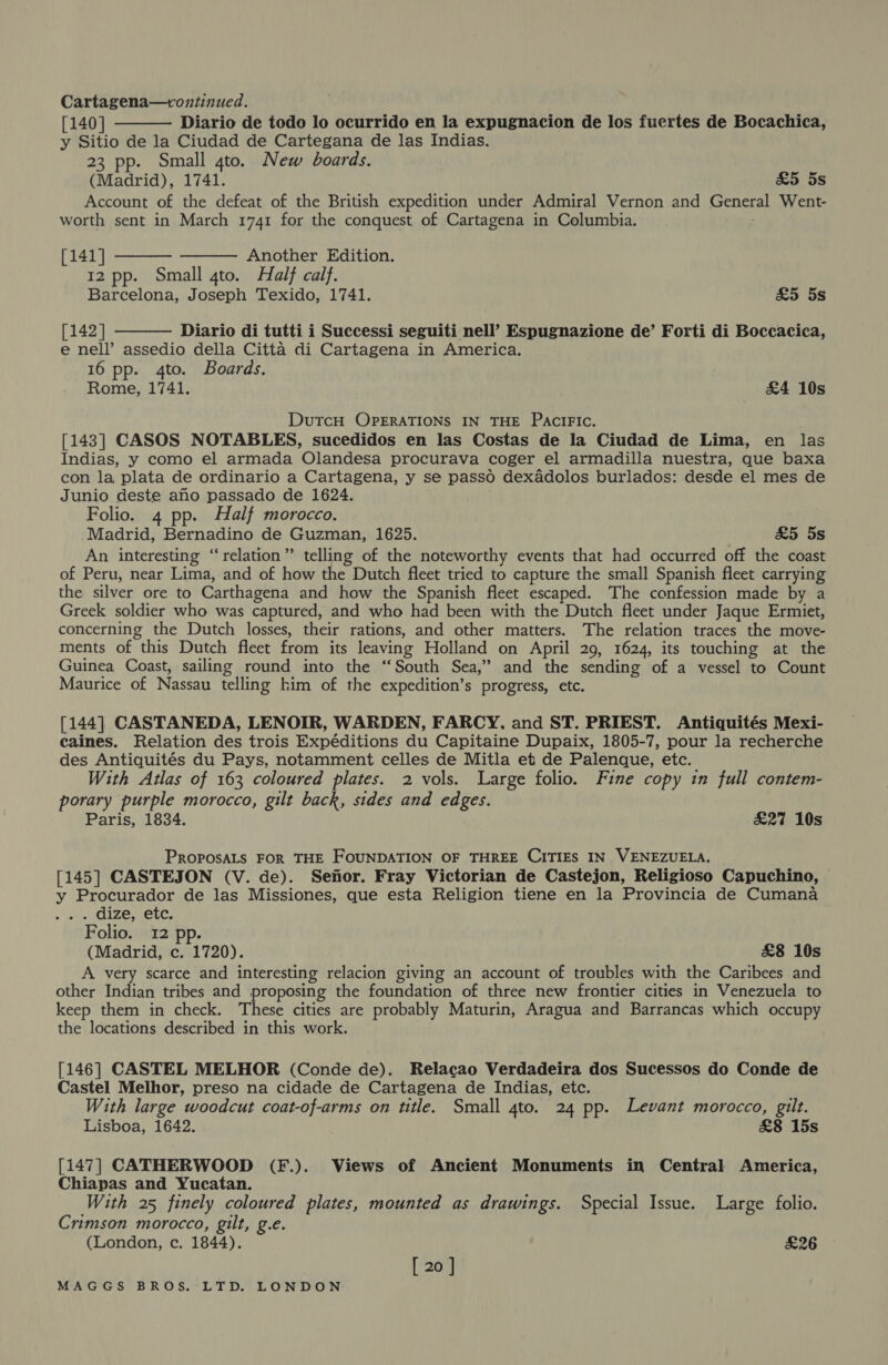 Cartagena—continued. [140] Diario de todo lo ocurrido en la expugnacion de los fuertes de Bocachica, y Sitio de la Ciudad de Cartegana de las Indias. 23 pp. Small gto. New boards. (Madrid), 1741. &amp;5 5s Account of the defeat of the British expedition under Admiral Vernon and General Went- worth sent in March 1741 for the conquest of Cartagena in Columbia.    [141] Another Edition. 12 pp. Small 4to. Half calf. Barcelona, Joseph Texido, 1741. &amp;5 5s [142] Diario di tutti i Successi seguiti nell’ Espugnazione de’ Forti di Boccacica,  e nell’ assedio della Citta di Cartagena in America. 16 pp. 4to. Boards. Rome, 1741. £4 10s DutcH OPERATIONS IN THE PaciFic. [143] CASOS NOTABLES, sucedidos en las Costas de la Ciudad de Lima, en las Indias, y como el armada Olandesa procurava coger el armadilla nuestra, que baxa con la plata de ordinario a Cartagena, y se passo dexadolos burlados: desde el mes de Junio deste ano passado de 1624. Folio. 4 pp. Half morocco. Madrid, Bernadino de Guzman, 1625. £5 5s An interesting “relation” telling of the noteworthy events that had occurred off the coast of Peru, near Lima, and of how the Dutch fleet tried to capture the small Spanish fleet carrying the silver ore to Carthagena and how the Spanish fleet escaped. The confession made by a Greek soldier who was captured, and who had been with the Dutch fleet under Jaque Ermiet, concerning the Dutch losses, their rations, and other matters. The relation traces the move- ments of this Dutch fleet from its leaving Holland on April 29, 1624, its touching at the Guinea Coast, sailing round into the “South Sea,” and the sending of a vessel to Count Maurice of Nassau telling him of the expedition’s progress, etc. [144] CASTANEDA, LENOIR, WARDEN, FARCY, and ST. PRIEST. Antiquités Mexi- caines. Relation des trois Expéditions du Capitaine Dupaix, 1805-7, pour la recherche des Antiquités du Pays, notamment celles de Mitla et de Palenque, etc. With Atlas of 163 coloured plates. 2 vols. Large folio. Fine copy in full contem- porary purple morocco, gilt back, sides and edges. Paris, 1834. £27 10s PROPOSALS FOR THE FOUNDATION OF THREE CITIES IN VENEZUELA. [145] CASTEJON (V. de). Sefior. Fray Victorian de Castejon, Religioso Capuchino, y Procurador de las Missiones, que esta Religion tiene en la Provincia de Cumana ... dize, etc. Folio. 12 pp. (Madrid, c. 1720). £8 10s A very scarce and interesting relacion giving an account of troubles with the Caribees and other Indian tribes and proposing the foundation of three new frontier cities in Venezuela to keep them in check. These cities are probably Maturin, Aragua and Barrancas which occupy the locations described in this work. [146] CASTEL MELHOR (Conde de). Relacao Verdadeira dos Sucessos do Conde de Castel Melhor, preso na cidade de Cartagena de Indias, etc. With large woodcut coat-of-arms on title. Small gto. 24 pp. Levant morocco, gilt. Lisboa, 1642. &amp;8 15s [147] CATHERWOOD (F.). Views of Ancient Monuments in Central America, Chiapas and Yucatan. With 25 finely coloured plates, mounted as drawings. Special Issue. Large folio. Crimson morocco, gilt, g.e. (London, c. 1844). £26 [ 20 ]