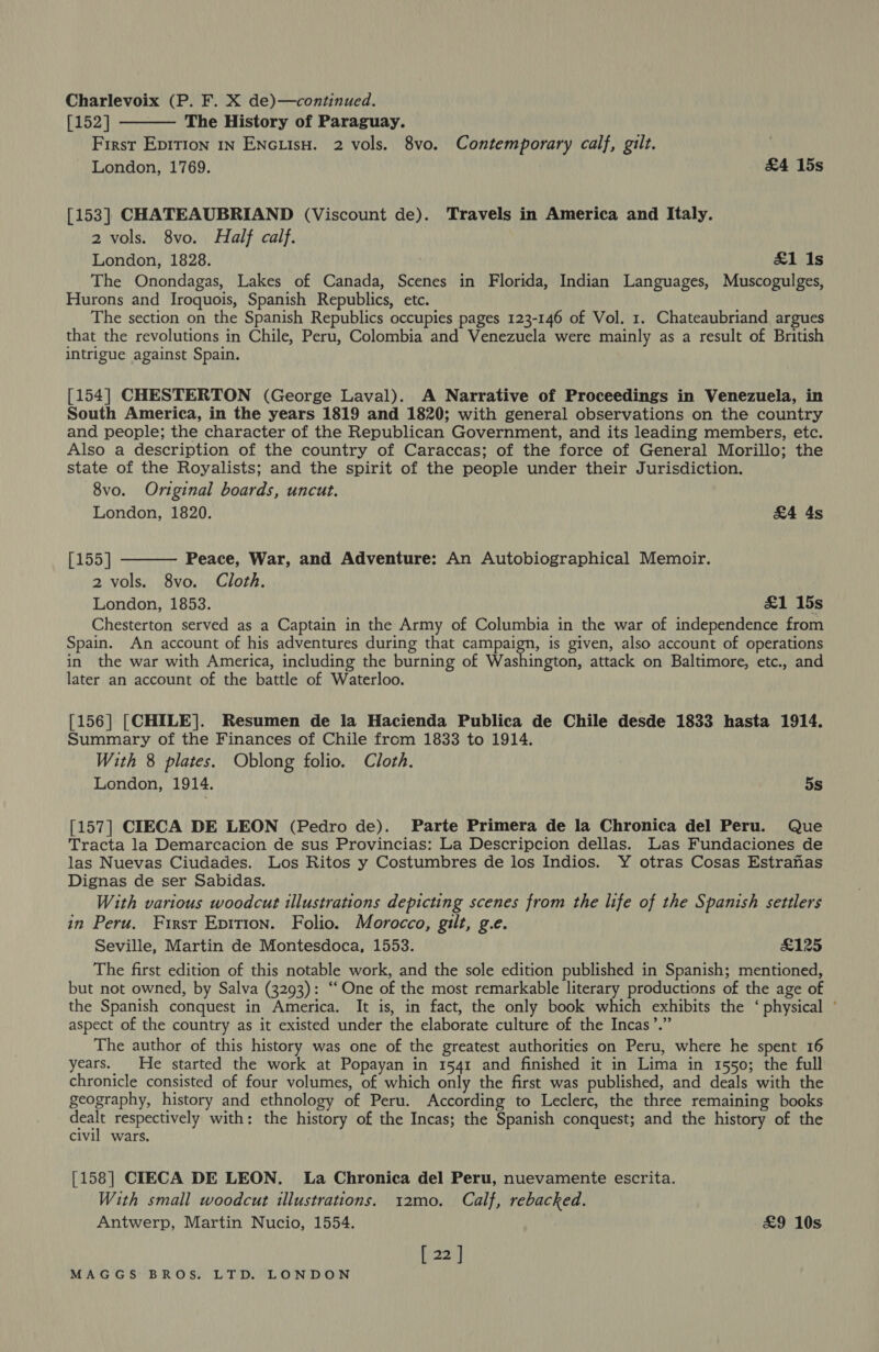 Charlevoix (P. F. X de)—continued. [152] The History of Paraguay. First Eprtion 1n ENcLIisH. 2 vols. 8vo. Contemporary calf, gilt. 3 London, 1769. &amp;4 15s  [153] CHATEAUBRIAND (Viscount de). Travels in America and Italy. 2 vols. 8vo. Half calf. London, 1828. £1 Is The Onondagas, Lakes of Canada, Scenes in Florida, Indian Languages, Muscogulges, Hurons and Iroquois, Spanish Republics, etc. The section on the Spanish Republics occupies pages 123-146 of Vol. 1. Chateaubriand argues that the revolutions in Chile, Peru, Colombia and Venezuela were mainly as a result of British intrigue against Spain. [154] CHESTERTON (George Laval). A Narrative of Proceedings in Venezuela, in South America, in the years 1819 and 1820; with general observations on the country and people; the character of the Republican Government, and its leading members, etc. Also a description of the country of Caraccas; of the force of General Morillo; the state of the Royalists; and the spirit of the people under their Jurisdiction. 8vo. Original boards, uncut. London, 1820. £4 4s  [155] Peace, War, and Adventure: An Autobiographical Memoir. 2 vols. 8vo. Cloth. London, 1853. £1 15s Chesterton served as a Captain in the Army of Columbia in the war of independence from Spain. An account of his adventures during that campaign, is given, also account of operations in the war with America, including the burning of Washington, attack on Baltimore, etc., and later an account of the battle of Waterloo. [156] [CHILE]. Resumen de la Hacienda Publica de Chile desde 1833 hasta 1914. Summary of the Finances of Chile from 1833 to 1914. With 8 plates. Oblong folio. Cloth. London, 1914. 5s [157] CIECA DE LEON (Pedro de). Parte Primera de la Chronica del Peru. Que Tracta la Demarcacion de sus Provincias: La Descripcion dellas. Las Fundaciones de las Nuevas Ciudades. Los Ritos y Costumbres de los Indios. Y otras Cosas Estranas Dignas de ser Sabidas. With various woodcut illustrations depicting scenes from the life of the Spanish settlers in Peru. First Epition. Folio. Morocco, gilt, g.e. Seville, Martin de Montesdoca, 1553. £125 The first edition of this notable work, and the sole edition published in Spanish; mentioned, but not owned, by Salva (3293): ‘‘One of the most remarkable literary productions of the age of the Spanish conquest in America. It is, in fact, the only book which exhibits the ‘physical ° 9°99 aspect of the country as it existed under the elaborate culture of the Incas’. The author of this history was one of the greatest authorities on Peru, where he spent 16 years. He started the work at Popayan in 1541 and finished it in Lima in 1550; the full chronicle consisted of four volumes, of which only the first was published, and deals with the geography, history and ethnology of Peru. According to Leclerc, the three remaining books nae respectively with: the history of the Incas; the Spanish conquest; and the history of the civil wars. [158] CIECA DE LEON. La Chronica del Peru, nuevamente escrita. With small woodcut illustrations. 1t2mo. Calf, rebacked. Antwerp, Martin Nucio, 1554. £9 10s [ 22 ]