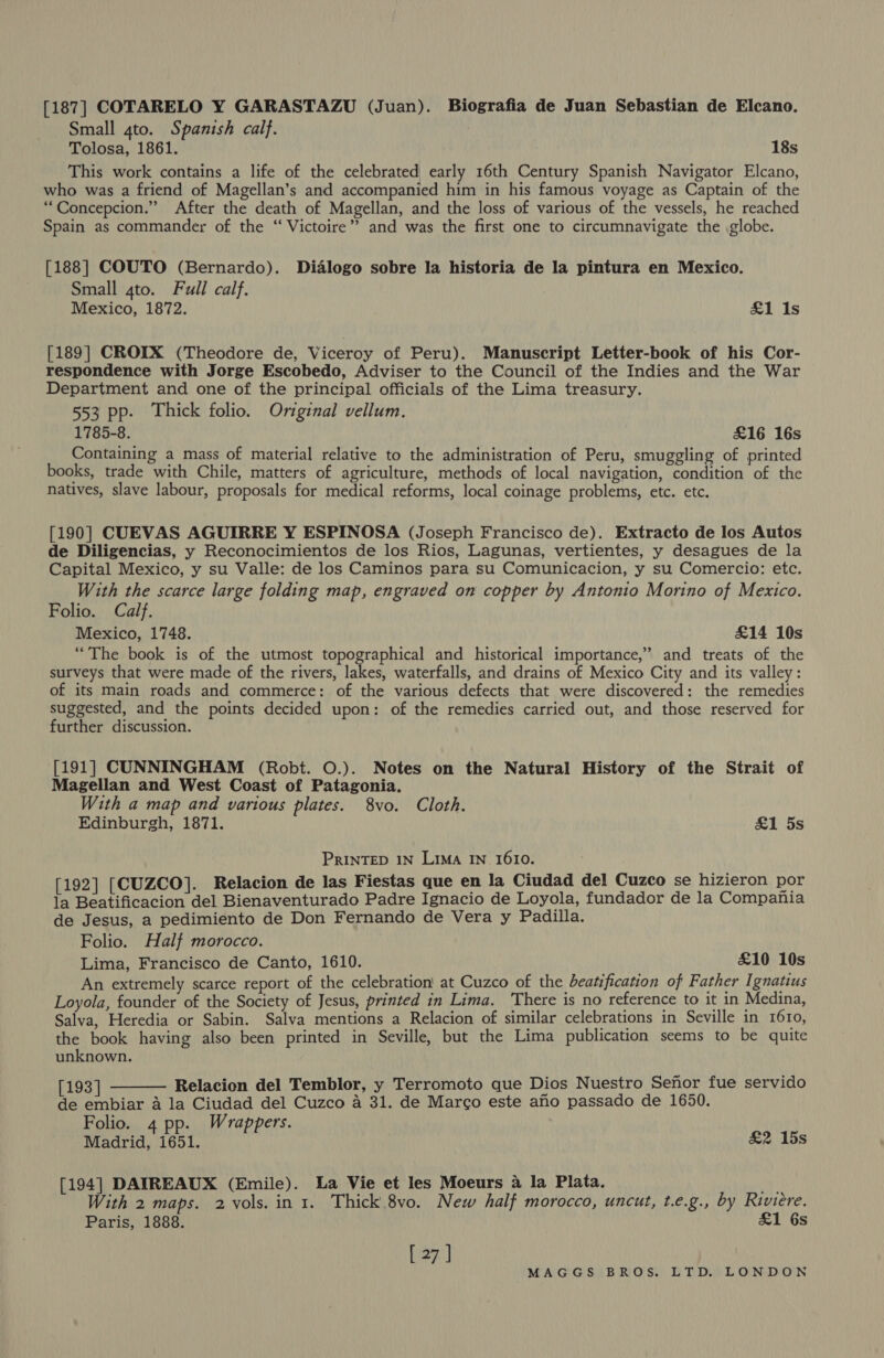 [187] COTARELO Y GARASTAZU (Juan). Biografia de Juan Sebastian de Elcano. Small 4to. Spanish calf. Tolosa, 1861. 18s This work contains a life of the celebrated early 16th Century Spanish Navigator Elcano, who was a friend of Magellan’s and accompanied him in his famous voyage as Captain of the “Concepcion.” After the death of Magellan, and the loss of various of the vessels, he reached Spain as commander of the “ Victoire” and was the first one to circumnavigate the globe. [188] COUTO (Bernardo). Dialogo sobre la historia de la pintura en Mexico. Small gto. Full calf. Mexico, 1872. £1 Is [189] CROIX (Theodore de, Viceroy of Peru). Manuscript Letter-book of his Cor- respondence with Jorge Escobedo, Adviser to the Council of the Indies and the War Department and one of the principal officials of the Lima treasury. 553 pp. Thick folio. Original vellum. 1785-8. £16 16s Containing a mass of material relative to the administration of Peru, smuggling of printed books, trade with Chile, matters of agriculture, methods of local navigation, condition of the natives, slave labour, proposals for medical reforms, local coinage problems, etc. etc. [190] CUEVAS AGUIRRE Y ESPINOSA (Joseph Francisco de). Extracto de los Autos de Diligencias, y Reconocimientos de los Rios, Lagunas, vertientes, y desagues de la Capital Mexico, y su Valle: de los Caminos para su Comunicacion, y su Comercio: etc. With the scarce large folding map, engraved on copper by Antonio Morino of Mexico. Folio. Calf. Mexico, 1748. £14 10s “The book is of the utmost topographical and historical importance,” and treats of the surveys that were made of the rivers, lakes, waterfalls, and drains of Mexico City and its valley: of its main roads and commerce: of the various defects that were discovered: the remedies suggested, and the points decided upon: of the remedies carried out, and those reserved for further discussion. [191] CUNNINGHAM (Robt. O.). Notes on the Natural History of the Strait of Magellan and West Coast of Patagonia. With a map and various plates. 8vo. Cloth. Edinburgh, 1871. £1 5s PRINTED IN Lima IN 1610. [192] [CUZCO]. Relacion de las Fiestas que en la Ciudad del Cuzco se hizieron por la Beatificacion del Bienaventurado Padre Ignacio de Loyola, fundador de la Compania de Jesus, a pedimiento de Don Fernando de Vera y Padilla. Folio. Half morocco. Lima, Francisco de Canto, 1610. £10 10s An extremely scarce report of the celebration at Cuzco of the beatification of Father Ignatius Loyola, founder of the Society of Jesus, printed in Lima. There is no reference to it in Medina, Salva, Heredia or Sabin. Salva mentions a Relacion of similar celebrations in Seville in 1610, the book having also been printed in Seville, but the Lima publication seems to be quite unknown. [193] Relacion del Temblor, y Terromoto que Dios Nuestro Sefhor fue servido de embiar a la Ciudad del Cuzco a 31. de Marco este aho passado de 1650. Folio. 4 pp. Wrappers. Madrid, 1651. &amp;2 15s  [194] DAIREAUX (Emile). La Vie et les Moeurs 4 la Plata. ay With 2 maps. 2 vols. in 1. Thick.8vo. New half morocco, uncut, t.e.g., by Riviere. Paris, 1888. £1 6s [ 27 ]