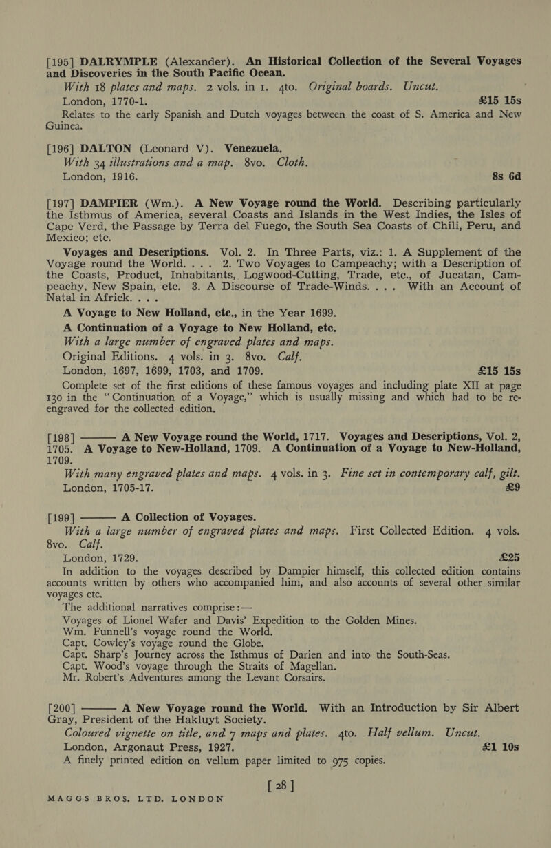 [195] DALRYMPLE (Alexander). An Historical Collection of the Several Voyages and Discoveries in the South Pacific Ocean. With 18 plates and maps. 2 vols. in 1. 4to. Original boards. Uncut. | London, 1770-1. &amp;15 15s Relates to the early Spanish and Dutch voyages between the coast of S. America and New Guinea. [196] DALTON (Leonard V). Venezuela. With 34 illustrations and a map. 8vo. Cloth. London, 1916. 8s 6d [197] DAMPIER (Wm.). A New Voyage round the World. Describing particularly the Isthmus of America, several Coasts and Islands in the West Indies, the Isles of Cape Verd, the Passage by Terra del Fuego, the South Sea Coasts of Chili, Peru, and Mexico; etc. Voyages and Descriptions. Vol. 2. In Three Parts, viz.: 1. A Supplement of the Voyage round the World. ... 2. Two Voyages to Campeachy; with a Description of the Coasts, Product, Inhabitants, Logwood-Cutting, Trade, etc., of Jucatan, Cam- peachy, New Spain, etc. 3. A Discourse of Trade-Winds.... With an Account of Natal in Africk.... A Voyage to New Holland, etc., in the Year 1699. A Continuation of a Voyage to New Holland, etc. With a large number of engraved plates and maps. Original Editions. 4 vols. in 3. 8vo. Calf. London, 1697, 1699, 1703, and 1709. £15 15s Complete set of the first editions of these famous voyages and including plate XII at page 130 in the “Continuation of a Voyage,” which is usually missing and which had to be re- engraved for the collected edition.  [198] A New Voyage round the World, 1717. Voyages and Descriptions, Vol. 2, 1705. A Voyage to New-Holland, 1709. A Continuation of a Voyage to New-Holland, 1709. With many engraved plates and maps. 4 vols. in 3. Fine set in contemporary calf, gilt.  London, 1705-17. £9 [199] A Collection of Voyages. With a large number of engraved plates and maps. First Collected Edition. 4 vols. 8vo. Calf. London, 1729. £25 In addition to the voyages described by Dampier himself, this collected edition contains accounts written by others who accompanied him, and also accounts of several other similar voyages etc. The additional narratives comprise :— Voyages of Lionel Wafer and Davis’ Expedition to the Golden Mines. Wm. Funnell’s voyage round the World. Capt. Cowley’s voyage round the Globe. Capt. Sharp’s Journey across the Isthmus of Darien and into the South-Seas. Capt. Wood’s voyage through the Straits of Magellan. Mr. Robert’s Adventures among the Levant Corsairs.  [200] A New Voyage round the World. With an Introduction by Sir Albert Gray, President of the Hakluyt Society. Coloured vignette on title, and 7 maps and plates. gto. Half vellum. Uncut. London, Argonaut Press, 1927. £1 19s A finely printed edition on vellum paper limited to 975 copies. [ 28 ]