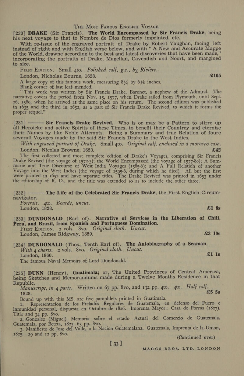 Tue Most Famous ENGLISH VOYAGE. [230] DRAKE (Sir Francis). The World Encompassed by Sir Francis Drake, being his next voyage to that to Nombre de Dios formerly imprinted, etc. With re-issue of the engraved portrait of Drake by Robert Vaughan, facing left instead of right and with English verse below, and with “ A New and Accurate Mappe of the World, drawne according to the best and latest discoveries that have been made,” incorporating the portraits of Drake, Magellan, Cavendish and Noort, and margined to size. First Epition. Small 4to. Polished calf, g.e., by Riviere. London, Nicholas Bourne, 1628. £105 A large copy of this famous work, measuring 814 by 634 inches. Blank corner of last leaf. mended. “This work was written by Sir Francis Drake, Baronet, a nephew of the Admiral. The narrative covers the period from Nov. 15, 1577, when Drake sailed from Plymouth, until Sept. 26, 1580, when he arrived at the same place on his return. The second edition was published in 1635 and the third in 1652, as a part of Sir Francis Drake Revived, to which it forms the proper sequel.” [231] Sir Francis Drake Revived. Who is or may be a Pattern to stirre up all Heroicke and active Spirits of these Times, to benefit their Countrey and eternise their Names by like Noble Attempts. Being a Summary and true Relation of foure severall Voyages made by the said Sir Francis Drake to the West Indies. With engraved portrait of Drake. Small 4to. Original calf, enclosed in a morocco case. London, Nicolas Browne, 1653. £42 The first collected and most complete edition of Drake’s Voyages, comprising Sir Francis Drake Revised (the voyage of 1572-3); the World Encompassed (the voyage of 1577-80); A Sum- - marie and True Discourse of West India Voyages (1585-6); and A Full Relation of another Voyage into the West Indies (the voyage of 1595-6, during which he died). All but the first were printed in 1652 and have separate titles. The Drake Revived was printed in 1653 under the editorship of R. D., and the title was extended so as to include the other three.   [232] The Life of the Celebrated Sir Francis Drake, the First English Circum- navigator. Portrait. 4to. Boards, uncut. London, 1828. £1 8s [233] DUNDONALD (Earl of). Narrative of Services in the Liberation of Chili, Peru, and Brazil, from Spanish and Portuguese Domination. First Epition. 2 vols. 8vo. Original cloth. Uncut. London, James Ridgway, 1859. &amp;3 10s [234] DUNDONALD (Thos., Tenth Earl of). The Autobiography of a Seaman. With 4 charts. 2 vols. 8vo. Original cloth. Uncut. London, 1860. £1 Is The famous Naval Memoirs of Lord Dundonald. [235] DUNN (Henry). Guatimala; or, The United Provinces of Central America, being Sketches and Memorandums made during a Twelve Months Residence in that Republic. Manuscript, in 4 parts. Written on 67 pp. 8vo, and 132 pp. 4to. 4to. Half calf. 1828. &amp;5 5s Bound up with this MS. are five pamphlets printed in Guatimala. 1. Representacion de los Prelados Regulares de Guatemala, en defenso del Fuero e inmunidad personal, dispuesta en Octubre de 1826. Imprenta Mayor: Casa de Porras (1827). Title and 34 pp. 8vo. 2. Gonzalez (Miguel). Memoria sobre el estado Actual del Comercio de Guatemala. Guatemala, por Beteta, 1823. 63 pp. 8vo.  ' 3. Manifiesto de Jose del Valle, a la Nacion Guatemalana. Guatemala, Imprenta de la Union, 825. d . 8vo. 1025. 29 and I2 pp. dvo (Continued over) [ 33]