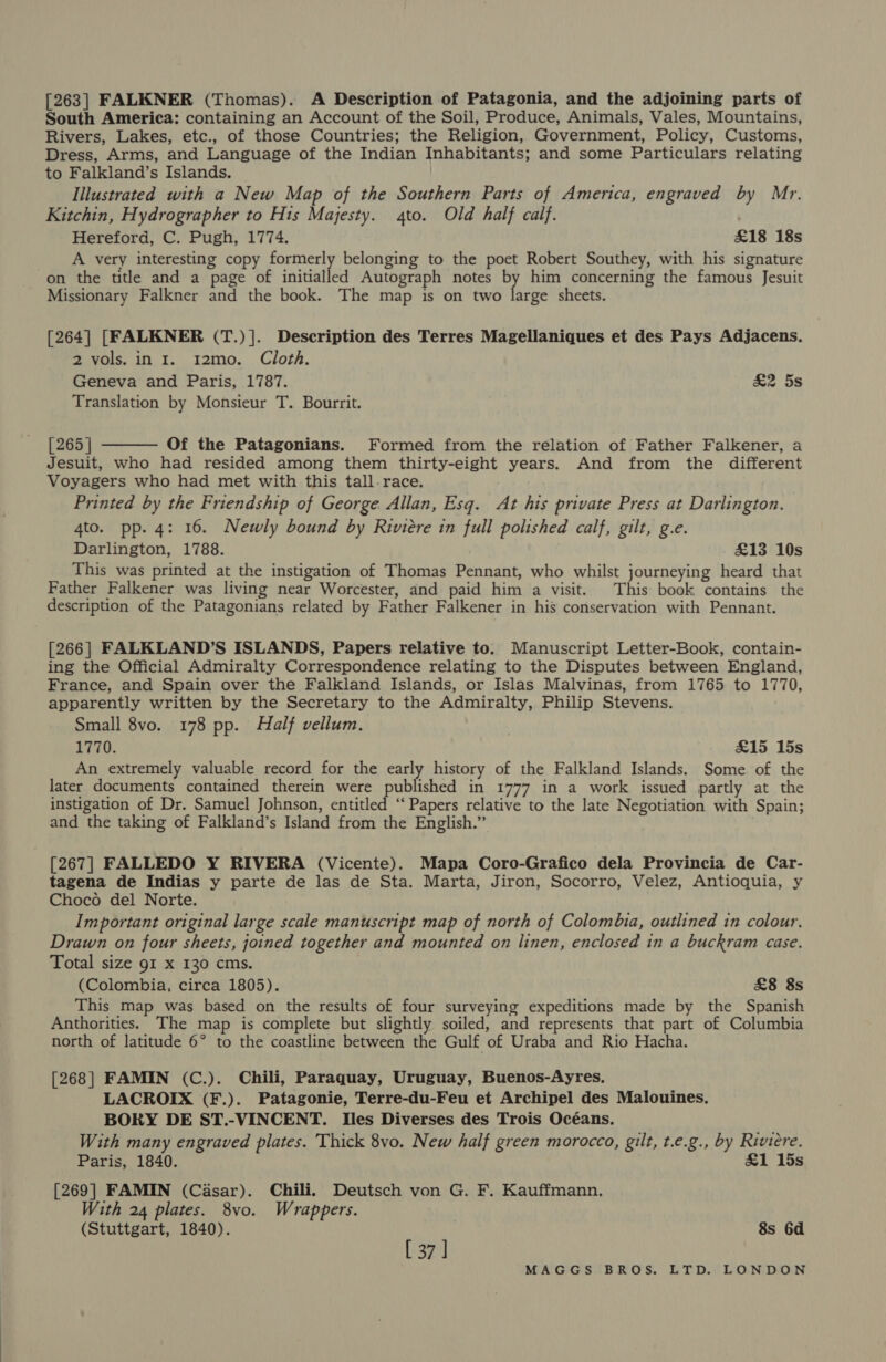 [263] FALKNER (Thomas). A Description of Patagonia, and the adjoining parts of South America: containing an Account of the Soil, Produce, Animals, Vales, Mountains, Rivers, Lakes, etc., of those Countries; the Religion, Government, Policy, Customs, Dress, Arms, and Language of the Indian Inhabitants; and some Particulars relating to Falkland’s Islands. Illustrated with a New Map of the Southern Parts of America, engraved by Mr. Kitchin, Hydrographer to Hts Majesty. 4to. Old half calf. Hereford, C. Pugh, 1774. £18 18s A very interesting copy formerly belonging to the poet Robert Southey, with his signature -on the title and a page of initialled Autograph notes A him concerning the famous Jesuit Missionary Falkner and the book. The map is on two large sheets. [264] [FALKNER (T.)]. Description des Terres Magellaniques et des Pays Adjacens. 2 vols. in 1. 12mo. Cloth. Geneva and Paris, 1787. £2 5s Translation by Monsieur T. Bourrit.  [265 | Of the Patagonians. Formed from the relation of Father Falkener, a Jesuit, who had resided among them thirty-eight years. And from the different Voyagers who had met with this tall-race. Printed by the Friendship of George. Allan, Esq. At his private Press at Darlington. 4to. pp. 4: 16. Newly bound by Riviere in full polished calf, gilt, g.e. Darlington, 1788. £13 10s This was printed at the instigation of Thomas Pennant, who whilst journeying heard that Father Falkener was living near Worcester, and paid him a visit. This book contains the description of the Patagonians related by Father Falkener in his conservation with Pennant. [266] FALKLAND’S ISLANDS, Papers relative to. Manuscript Letter-Book, contain- ing the Official Admiralty Correspondence relating to the Disputes between England, France, and Spain over the Falkland Islands, or Islas Malvinas, from 1765 to 1770, apparently written by the Secretary to the Admiralty, Philip Stevens. Small 8vo. 178 pp. Half vellum. | 1770. £15 15s An extremely valuable record for the early history of the Falkland Islands. Some of the later documents contained therein were published in 1777 in a work issued partly at the instigation of Dr. Samuel Johnson, entitled “Papers relative to the late Negotiation with Spain; and the taking of Falkland’s Island from the English.” [267] FALLEDO Y RIVERA (Vicente). Mapa Coro-Grafico dela Provincia de Car- tagena de Indias y parte de las de Sta. Marta, Jiron, Socorro, Velez, Antioquia, y Choco del Norte. Important original large scale manuscript map of north of Colombia, outlined in colour. Drawn on four sheets, joined together and mounted on linen, enclosed in a buckram case. Total size 91 x 130 cms. (Colombia, circa 1805). £8 8s This map was based on the results of four surveying expeditions made by the Spanish Anthorities. The map is complete but slightly soiled, and represents that part of Columbia north of latitude 6° to the coastline between the Gulf of Uraba and Rio Hacha. [268] FAMIN (C.). Chili, Paraquay, Uruguay, Buenos-Ayres. LACROIX (F.). Patagonie, Terre-du-Feu et Archipel des Malouines. BORY DE ST.-VINCENT. Iles Diverses des Trois Océans. With many engraved plates. Thick 8vo. New half green morocco, gilt, t.e.g., by Riviere. Paris, 1840. £1 15s [269] FAMIN (Casar). Chili. Deutsch von G. F. Kauffmann. With 24 plates. 8vo. Wrappers. (Stuttgart, 1840). 8s 6d [37]