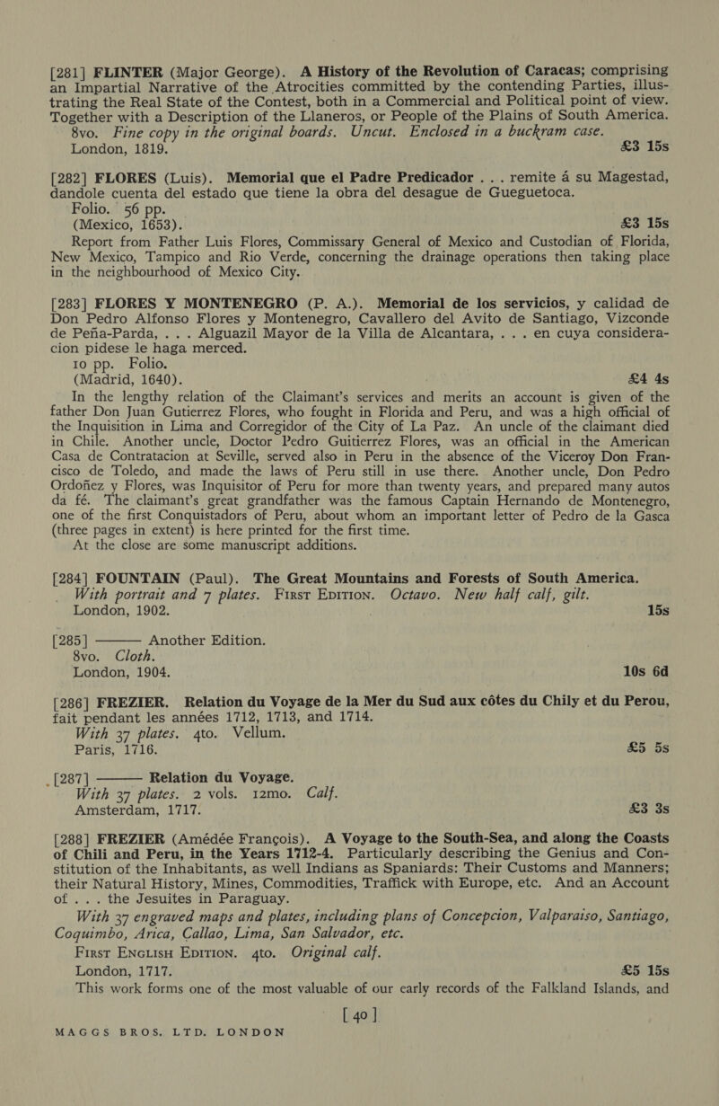 [281] FLINTER (Major George). A History of the Revolution of Caracas; comprising an Impartial Narrative of the Atrocities committed by the contending Parties, illus- trating the Real State of the Contest, both in a Commercial and Political point of view. Together with a Description of the Llaneros, or People of the Plains of South America. 8vo. Fine copy in the original boards. Uncut. Enclosed in a buckram case. London, 1819. £3 15s [282] FLORES (Luis). Memorial que el Padre Predicador . . . remite 4 su Magestad, dandole cuenta del estado que tiene la obra del desague de Gueguetoca. Folio. 56 pp. _ (Mexico, 1653). &amp;3 15s Report from Father Luis Flores, Commissary General of Mexico and Custodian of Florida, New Mexico, Tampico and Rio Verde, concerning the drainage operations then taking place in the neighbourhood of Mexico City. [283] FLORES Y MONTENEGRO (P. A.). Memorial de los servicios, y calidad de Don Pedro Alfonso Flores y Montenegro, Cavallero del Avito de Santiago, Vizconde de Pena-Parda, ... Alguazil Mayor de la Villa de Alcantara, . . . en cuya considera- cion pidese le haga merced. 10 pp. Folio. (Madrid, 1640). &amp;4 4s In the lengthy relation of the Claimant’s services and merits an account is given of the father Don Juan Gutierrez Flores, who fought in Florida and Peru, and was a high official of the Inquisition in Lima and Corregidor of the City of La Paz. An uncle of the claimant died in Chile. Another uncie, Doctor Pedro Guitierrez Flores, was an official in the American Casa de Contratacion at Seville, served also in Peru in the absence of the Viceroy Don Fran- cisco de Toledo, and made the laws of Peru still in use there. Another uncle, Don Pedro Ordofiez y Flores, was Inquisitor of Peru for more than twenty years, and prepared many autos da fé. The claimant’s great grandfather was the famous Captain Hernando de Montenegro, one of the first Conquistadors of Peru, about whom an important letter of Pedro de la Gasca (three pages in extent) is here printed for the first time. At the close are some manuscript additions. [284] FOUNTAIN (Paul). The Great Mountains and Forests of South America. With portrait and 7 plates. First Epition. Octavo. New half calf, gilt.  London, 1902. 15s [285] Another Edition. 8vo. Cloth. London, 1904. 10s 6d [286] FREZIER. Relation du Voyage de la Mer du Sud aux cétes du Chily et du Perou, fait pendant les années 1712, 1713, and 1714. With 37 plates. 4to. Vellum. Paris, 1716. £5 5s  _ [287] — Relation du Voyage. With 37 plates. 2 vols. 12mo. Calf. Amsterdam, 1717. £3 3s [288] FREZIER (Amédée Francois). A Voyage to the South-Sea, and along the Coasts of Chili and Peru, in the Years 1712-4. Particularly describing the Genius and Con- stitution of the Inhabitants, as well Indians as Spaniards: Their Customs and Manners; their Natural History, Mines, Commodities, Traffick with Europe, etc. And an Account of ... the Jesuites in Paraguay. With 37 engraved maps and plates, including plans of Concepcion, Valparaiso, Santiago, Coquimbo, Arica, Callao, Lima, San Salvador, etc. First ENcLisH Eprtion. gto. Original calf. London, 1717. £5 15s This work forms one of the most valuable of our early records of the Falkland Islands, and [ 4o]