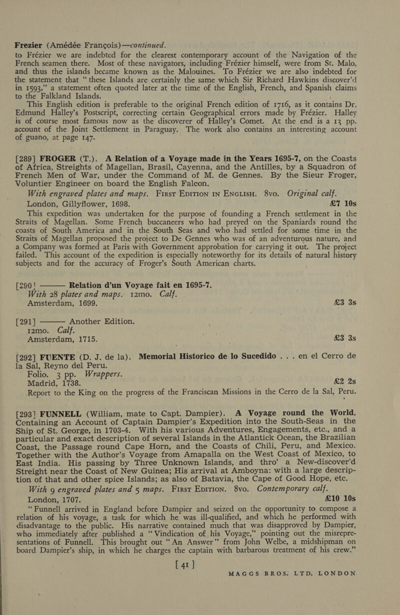 Frezier (Amédée Francois)—continued. . to Frézier we are indebted for the clearest contemporary account of the Navigation of the French seamen there. Most of these navigators, including Frézier himself, were from St. Malo, and thus the islands became known as the Malouines. To Frézier we are also indebted for the statement that “these Islands are certainly the same which Sir Richard Hawkins discover’d in 1593,” a statement often quoted later at the time of the English, French, and Spanish claims to the Falkland Islands. : This English edition is preferable to the original French edition of 1716, as it contains Dr. Edmund Halley’s Postscript, correcting certain Geographical errors made by Frézier. Halley is of course most famous now as the discoverer of Halley’s Comet. At the end is a 13 pp. account of the Joint Settlement in Paraguay. The work also contains an interesting account of guano, at page 147. [289] FROGER (T.). A Relation of a Voyage made in the Years 1695-7, on the Coasts of Africa, Streights of Magellan, Brasil, Cayenna, and the Antilles, by a Squadron of French Men of War, under the Command of M. de Gennes. By the Sieur Froger, Voluntier Engineer on board the English Falcon. With engraved plates and maps. First Epition 1n ENcusH. 8vo. Original calf. London, Gillyflower, 1698. £7 10s This expedition was undertaken for the purpose of founding a French settlement in the Straits of Magellan. Some French buccaneers who had preyed on the Spaniards round the coasts of South America and in the South Seas and who had settled for some time in the Straits of Magellan proposed the project to De Gennes who was of an adventurous nature, and a Company was formed at Paris with Government approbation for carrying it out. The project failed. This account of the expedition is especially noteworthy for its details of natural history subjects and for the accuracy of Froger’s South American charts. [290 ! Relation d’un Voyage fait en 1695-7. With 28 plates and maps. 12mo. Calf. Amsterdam, 1699. £3 3s  [291] Another Edition. 12mo. Calf. Amsterdam, 1715. &amp;3 3s  [292] FUENTE (D. J. de la). Memorial Historico de lo Sucedido . . . en el Cerro de la Sal, Reyno del Peru. Folio. 3 pp. Wrappers. Madrid, 1738. £2 2s Report to the King on the progress of the Franciscan Missions in the Cerro de la Sal, Peru. [2931 FUNNELL (William, mate to Capt. Dampier). A Voyage round the World. Centaining an Account of Captain Dampier’s Expedition into the South-Seas in the Ship of St. George, in 1703-4. With his various Adventures, Engagements, etc., and a particular and exact description of several Islands in the Atlantick Ocean, the Brazilian Coast, the Passage round Cape Horn, and the Coasts of Chili, Peru, and Mexico. Together with the Author’s Voyage from Amapalla on the West Coast of Mexico, to East India. His passing by Three Unknown Islands, and thro’ a New-discover’d Streight near the Coast of New Guinea; His arrival at Amboyna: with a large descrip- tion of that and other spice Islands; as also of Batavia, the Cape of Good Hope, etc. With 9 engraved plates and 5 maps. First Eprrion. 8vo. Contemporary calf. London, 1707. £10 10s ‘“Funnell arrived in England before Dampier and seized on the opportunity to compose a relation of his voyage, a task for which he was ill-qualified, and which he performed with disadvantage to the public. His narrative contained much that was disapproved by Dampier, who immediately after published a ‘‘ Vindication of his Voyage,” pointing out the misrepre- sentations of Funnell. This brought out “An Answer” from John Welbe, a midshipman on board Dampier’s ship, in which he charges the captain with barbarous treatment of his crew.” [ 41 ]