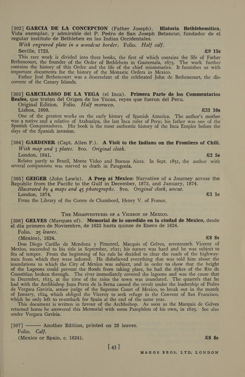 [302] GARCIA DE LA CONCEPCION (Father Joseph). Historia Bethlehemitica. Vida exemplar, y admirable del P. Pedro de San Joseph Betancur, fundador de el regular instituto de Bethlehen en las Indias Occidentales. With engraved plate in a woodcut border, Folio. Half calf. Seville, 1723. £9 15s This rare work is divided into three books, the first of which contains the life of Father Bethencourt, the founder of the Order of Bethlehem in Guatemala, 1673. The work further contains the history of this Order and the life of the chief missionaries. It furnishes us with important documents for the history of the Monastic Orders in Mexico. Father José Bethencourt was a desceridant of the celebrated John de Bethencourt, the dis- coverer of the Canary Islands. [303] GARCILASSO DE LA VEGA (el Inca). Primera Parte de los Commentarios Reales, que tratan del Origen de los Yncas, reyes que fueron del Peru. Original Edition. Folio. Half morocco, Lisboa, 1609. £31 10s One of the greatest works on the early history of Spanish America. The author’s mother - Was a native and a relative of Atahualpa, the last Inca ruler of Peru; his father was one of the Spanish Conquistadores. His book is the most authentic history of the Inca Empire before the days of the Spanish invasion. [304] GARDINER (Capt. Allen F.). A Visit to the Indians on the Frontiers of Chili. With map and 3 plates. 8vo. Original cloth. London, 1841. &amp;2 5s Relates partly to Brazil, Monte Video and Buenos Aires. In Sept. 1851, the author with several companions was starved to death in Patagonia. [305] GEIGER (John Lewis). A Peep at Mexico: Narrative of a Journey across the Republic from the Pacific to the Gulf in December, 1873, and January, 1874. Illustrated by 4 maps and 45 photographs. 8vo. Original cloth, uncut. London, 1874. &amp;1 1s From the Library of the Comte de Chambord, Henry V. of France. Tue MISADVENTURES OF A VICEROY OF MExIco. [306] GELVES (Marques of). Memorial de lo sucedido en la ciudad de Mexico, desde el dia primero de Noviembre, de 1623 hasta quinze de Enero de 1624. Folio. 25 leaves. (Mexico), 1624. £8 8s Don Diego Carillo de Mendoza y Pimentel, Marquis of Gelves, seventeenth Viceroy of Mexico, succeeded to his title in September, 1621; his nature was hard and he was subject to fits of temper. From the beginning of his rule he decided to clear the roads of the highway- men from which they were infested. He disbelieved everything that was told him about the inundations to which the City of Mexico was subject, and in order to| show that the height of the Lagoons could prevent the floods from taking place, he had the dykes of the Rio de Cuautitlan broken through. The river immediately covered the lagoons and was the cause that in December, 1623, at the time of the rains the town was inundated. The quarrels that he had with the Archbishop Juan Perez de la Serna caused the revolt under the leadership of Pedro de Vergara Gaviria, senior judge of the Supreme Court of Mexico, to break out in the month of January, 1624, which obliged the Viceroy to seek refuge in the Convent of San Francisco, which he only left to re-embark for Spain at the end of the same year. This document is written in favour of the Archbsihop. As soon as the Marquis de Gelves returned home he answered this Memorial with some Pamphlets of his own, in 1625. See also under Vergara Gaviria.  [307 | Another Edition, printed on 28 leaves. Folio. Calf. (Mexico or Spain, c. 1624). £8 8s [ 43]