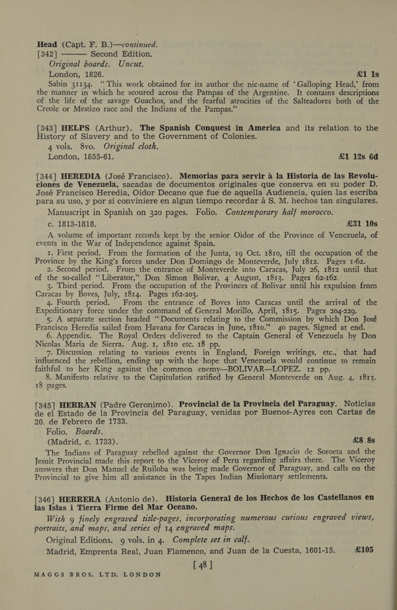 Head (Capt. F. B.)—continued. [342] Second Edition. Original boards. Uncut. London, 1826. £1 Is Sabin 31134. ‘“‘ This work obtained for its author the nic-name of ‘Galloping Head,’ from the manner in which he scoured across the Pampas of the Argentine. It contains descriptions of the life of the savage Guachos, and the fearful atrocities of the Salteadores both of the Creole or Mestizo race and the Indians of the Pampas.”  [343] HELPS (Arthur). The Spanish Conquest in America and its relation to the History of Slavery and to the Government of Colonies. 4 vols. 8vo. Original cloth. | London, 1855-61. £1 12s 6d [344] HEREDIA (José Francisco). Memorias para servir 4 la Historia de las Revolu- ciones de Venezuela, sacadas de documentos originales que conserva en su poder D. José Francisco Heredia, Oidor Decano que fue de aquella Audiencia, quien las escriba para su uso, y por si conviniere en algun tiempo recordar a S. M. hechos tan singulares. Manuscript in Spanish on 320 pages. Folio. Contemporary half morocco. c. 1813-1818. . £31 10s A volume of important records kept by the senior Oidor of the Province of Venezuela, of events in the War of Independence against Spain. 1. First period. From the formation of the Junta, 19 Oct. 1810, till the occupation of the Province by the King’s forces under Don Domingo de Monteverde, July 1812. Pages 1-62. 2. Second period. From the entrance of Monteverde into Caracas, July 26, 1812 until that of the so-called ‘“ Liberator,” Don Simon Bolivar, 4 August, 1813. Pages 62-162. 3. Third period. From the occupation of the Provinces of Bolivar until his expulsion from Caracas by Boves, July, 1814. Pages 162-203. 4. Fourth period. From the entrance of Boves into Caracas until the arrival of the Expeditionary force under the command of General Morillo, April, 1815. Pages 204-229. 5. A separate section headed ‘‘Documents relating to the Commission by which Don José Francisco Heredia sailed from Havana for Caracas in June, 1810.” 40 pages. Signed at end. 6. Appendix. The Royal Orders delivered to the Captain General of Venezuela by Don Nicolas Maria de Sierra. Aug. 1, 1810 etc. 18 pp. 7. Discussion relating to various events in England, Foreign writings, etc., that had influenced the rebellion, ending up with the hope that Venezuela would continue to remain faithful to her King against the common enemy—BOLIVAR—LOPEZ. 12 pp. 8. Manifesto relative to the Capitulation ratified by General Monteverde on Aug. 4, 1813. 18 pages. [345] HERRAN (Padre Geronimo). Provincial de la Provincia del Paraguay. Noticias de el Estado de la Provincia del Paraguay, venidas por Buenos-Ayres con Cartas de 20. de Febrero de 1733. Folio. Boards. (Madrid, c. 1733). £8 8s The Indians of Paraguay rebelled against the Governor Don Ignacio de Soroeta and the Jesuit Provincial made this report to the Viceroy of Peru regarding affairs there. The Viceroy answers that Don Manuel de Ruiloba was being made Governor of Paraguay, and calls on the Provincial to give him all assistance in the Tapes Indian Missionary settlements. [346] HERRERA (Antonio de). Historia General de los Hechos de los Castellanos en las Islas i Tierra Firme del Mar Oceano. With 9g finely engraved title-pages, incorporating numerous curious engraved views, portraits, and maps, and series of 14 engraved maps. Original Editions. 9 vols. in 4. Complete set in calf. Madrid, Emprenta Real, Juan Flamenco, and Juan de la Cuesta, 1601-15. £105 [ 48 J