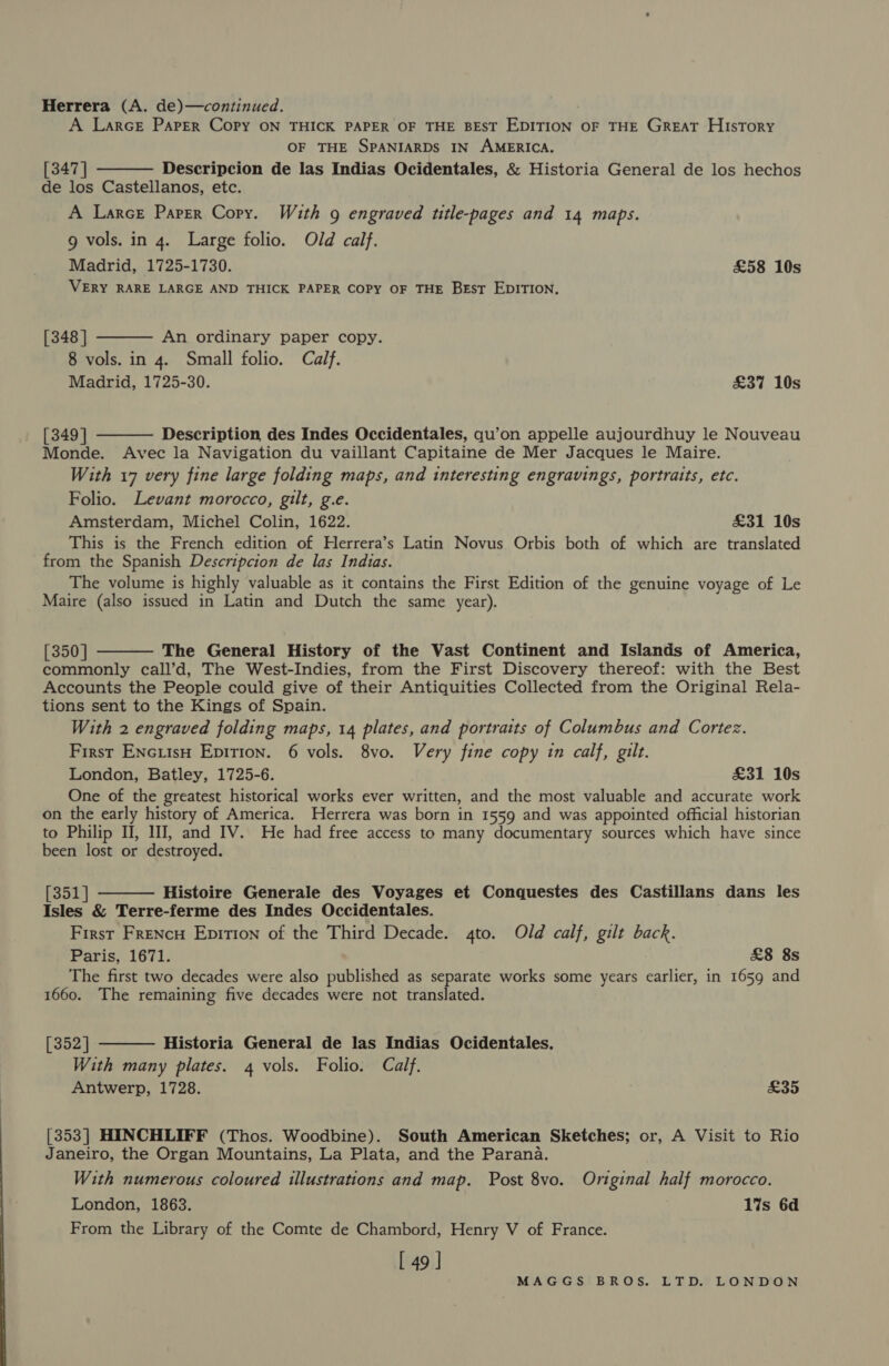 Herrera (A. de)—continued. A Larce Parser Copy ON THICK PAPER OF THE BEST EDITION OF THE GREAT HIsToRY OF THE SPANIARDS IN AMERICA. [347 | Descripcion de las Indias Ocidentales, &amp; Historia General de los hechos de los Castellanos, etc. A Larce Paper Copy. With 9 engraved title-pages and 14 maps. g vols. in 4. Large folio. Old calf. Madrid, 1725-1730. £58 10s VERY RARE LARGE AND THICK PAPER COPY OF THE BEST EDITION.   [348 | An ordinary paper copy. 8 vols. in 4. Small folio. Calf. Madrid, 1725-30. £37 10s [ 349 | Description des Indes Occidentales, qu’on appelle aujourdhuy le Nouveau  Monde. Avec la Navigation du vaillant Capitaine de Mer Jacques le Maire. With 17 very fine large folding maps, and interesting engravings, portraits, etc. Folio. Levant morocco, gilt, g.e. Amsterdam, Michel Colin, 1622. £31 10s This is the French edition of Herrera’s Latin Novus Orbis both of which are translated from the Spanish Descripcion de las Indias. The volume is highly valuable as it contains the First Edition of the genuine voyage of Le Maire (also issued in Latin and Dutch the same year). [350] The General History of the Vast Continent and Islands of America, commonly call’d, The West-Indies, from the First Discovery thereof: with the Best Accounts the People could give of their Antiquities Collected from the Original Rela- tions sent to the Kings of Spain. With 2 engraved folding maps, 14 plates, and portraits of Columbus and Cortez. First ENcuisH Epition. 6 vols. 8vo. Very fine copy in calf, gilt. London, Batley, 1725-6. £31 10s One of the greatest historical works ever written, and the most valuable and accurate work on the early history of America. Herrera was born in 1559 and was appointed official historian to Philip II, I, and IV. He had free access to many documentary sources which have since been lost or destroyed.   Esky Histoire Generale des Voyages et Conquestes des Castillans dans les Isles &amp; Terre-ferme des Indes Occidentales. First Frencu Epition of the Third Decade. 4to. Old calf, gilt back. Paris, 1671. £8 8s The first two decades were also published as separate works some years earlier, in 1659 and 1660. The remaining five decades were not translated. [352] Historia General de las Indias Ocidentales. With many plates. 4 vols. Folio. Calf. Antwerp, 1728. £35  [353] HINCHLIFF (Thos. Woodbine). South American Sketches; or, A Visit to Rio Janeiro, the Organ Mountains, La Plata, and the Parana. With numerous coloured illustrations and map. Post 8vo. Original half morocco. London, 1863. 1%s 6d From the Library of the Comte de Chambord, Henry V of France. L 49 |