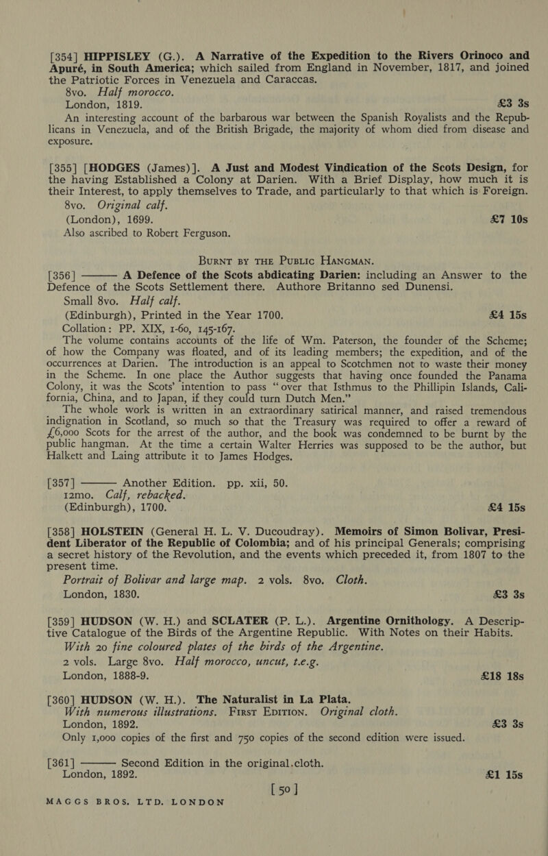 [354] HIPPISLEY (G.). A Narrative of the Expedition to the Rivers Orinoco and Apuré, in South America; which sailed from England in November, 1817, and joined the Patriotic Forces in Venezuela and Caraccas. 8vo. Half morocco. London, 1819. £3 3s An interesting account of the barbarous war between the Spanish Royalists and the Repub- licans in Venezuela, and of the British Brigade, the majority of whom died from disease and exposure. [355] [HODGES (James)]. A Just and Modest Vindication of the Scots Design, for the having Established a Colony at Darien. With a Brief Display, how much it is their Interest, to apply themselves to Trade, and particularly to that which is Foreign. 8vo. Original calf. | (London), 1699. £7 10s Also ascribed to Robert Ferguson. BurRNT BY THE PuBLic HANGMAN. [356 | A Defence of the Scots abdicating Darien: including an Answer to the Defence of the Scots Settlement there. Authore Britanno sed Dunensi. Small 8vo. Half calf. (Edinburgh), Printed in the Year 1700. £4 15s Collation: PP. XIX, 1-60, 145-167. The volume contains accounts of the life of Wm. Paterson, the founder of the Scheme; of how the Company was floated, and of its leading members; the expedition, and of the occurrences at Darien. The introduction is an appeal to Scotchmen not to waste their money in the Scheme. In one place the Author suggests that having once founded the Panama Colony, it was the Scots’ intention to pass “over that Isthmus to the Phillipin Islands, Cali- fornia, China, and to Japan, if they could turn Dutch Men.” The whole work is written in an extraordinary satirical manner, and raised tremendous indignation in Scotland, so much so that the Treasury was required to offer a reward of £6,000 Scots for the arrest of the author, and the book was condemned to be burnt by the public hangman. At the time a certain Walter Herries was supposed to be the author, but Halkett and Laing attribute it to James Hodges,   [357 | Another Edition. pp. xii, 50. 12mo. Calf, rebacked. (Edinburgh), 1700. &amp;4 15s [358] HOLSTEIN (General H. L. V. Ducoudray). Memoirs of Simon Bolivar, Presi- dent Liberator of the Republic of Colombia; and of his principal Generals; comprising a secret history of the Revolution, and the events which preceded it, from 1807 to the present time. Portrait of Bolivar and large map. 2 vols. 8vo. Cloth. London, 1830. £3 3s [359] HUDSON (W. H.) and SCLATER (P. L.). Argentine Ornithology. A Descrip- tive Catalogue of the Birds of the Argentine Republic. With Notes on their Habits. With 20 fine coloured plates of the birds of the Argentine. 2 vols. Large 8vo. Half morocco, uncut, t.e.g. London, 1888-9. £18 18s [360] HUDSON (W. H.). The Naturalist in La Plata. With numerous illustrations. First Epirion. Original cloth. London, 1892. £3 3s Only 1,000 copies of the first and 750 copies of the second edition were issued.  [361] Second Edition in the original.cloth. London, 1892. £1 15s [50]
