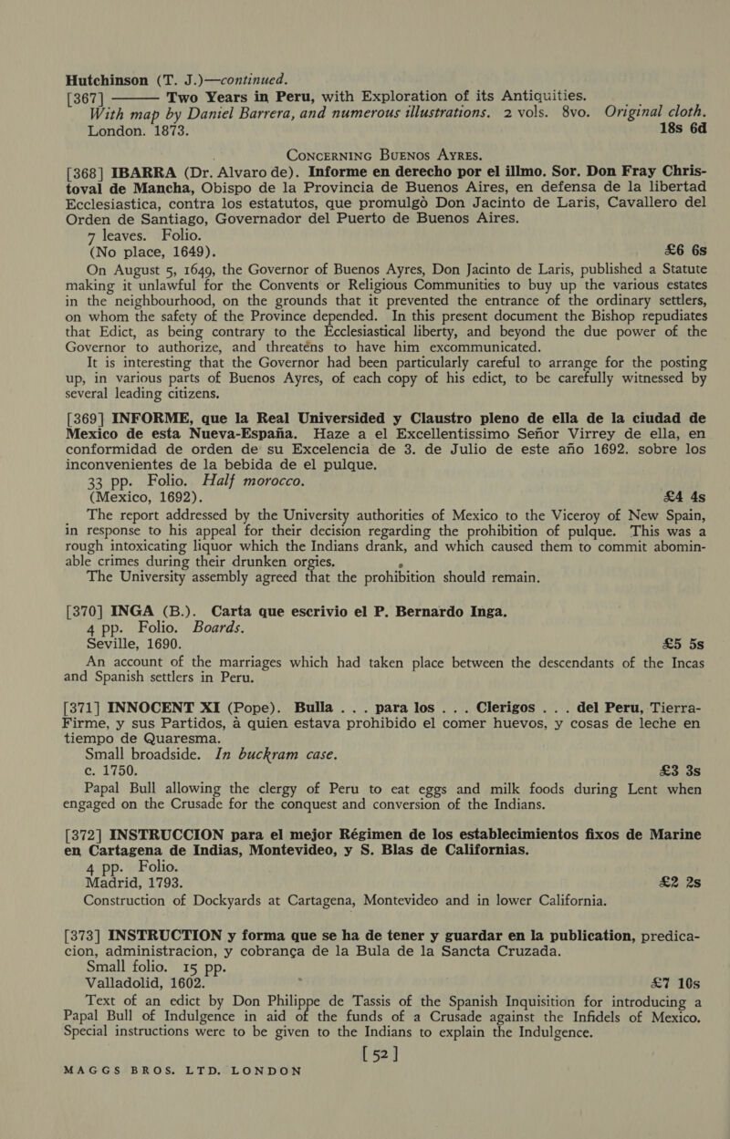 Hutchinson (T. J.)—continued. [367 | Two Years in Peru, with Exploration of its Antiquities. as With map by Daniel Barrera, and numerous illustrations. 2 vols. 8vo. Original cloth. London. 1873. 18s 6d ConcERNING BuENos AyRES. [368] IBARRA (Dr. Alvaro de). Informe en derecho por el illmo. Sor. Don Fray Chris- toval de Mancha, Obispo de la Provincia de Buenos Aires, en defensa de la libertad Ecclesiastica, contra los estatutos, que promulgo Don Jacinto de Laris, Cavallero del Orden de Santiago, Governador del Puerto de Buenos Aires. 7 leaves. Folio. (No place, 1649). £6 6s On August 5, 1649, the Governor of Buenos Ayres, Don Jacinto de Laris, published a Statute making it unlawful for the Convents or Religious Communities to buy up the various estates in the neighbourhood, on the grounds that it prevented the entrance of the ordinary settlers, on whom the safety of the Province depended. In this present document the Bishop repudiates that Edict, as being contrary to the Ecclesiastical liberty, and beyond the due power of the Governor to authorize, and threaténs to have him excommunicated. It is interesting that the Governor had been particularly careful to arrange for the posting up, in various parts of Buenos Ayres, of each copy of his edict, to be carefully witnessed by several leading citizens. [369] INFORME, que la Real Universided y Claustro pleno de ella de la ciudad de Mexico de esta Nueva-Espana. Haze a el Excellentissimo Sehor Virrey de ella, en conformidad de orden de su Excelencia de 3. de Julio de este ano 1692. sobre los inconvenientes de la bebida de el pulque, 33 pp. Folio. Half morocco. (Mexico, 1692). £4 4s The report addressed by the University authorities of Mexico to the Viceroy of New Spain, in response to his appeal for their decision regarding the prohibition of pulque. This was a rough intoxicating liquor which the Indians drank, and which caused them to commit abomin- able crimes during their drunken orgies. ; The University assembly agreed that the prohibition should remain.  [370] INGA (B.). Carta que escrivio el P. Bernardo Inga. 4 pp. Folio. Boards. Seville, 1690. £5 5s An account of the marriages which had taken place between the descendants of the Incas and Spanish settlers in Peru. [371] INNOCENT XI (Pope). Bulla... para los... Clerigos .. . del Peru, Tierra- Firme, y sus Partidos, a quien estava prohibido el comer huevos, y cosas de leche en tiempo de Quaresma. Small broadside. In buckram case. c. 1750. £3 3s Papal Bull allowing the clergy of Peru to eat eggs and milk foods during Lent when engaged on the Crusade for the conquest and conversion of the Indians. [372] INSTRUCCION para el mejor Régimen de los establecimientos fixos de Marine en Cartagena de Indias, Montevideo, y S. Blas de Californias. . Folio. Madrid, 1793. £2 2s Construction of Dockyards at Cartagena, Montevideo and in lower California. [373] INSTRUCTION y forma que se ha de tener y guardar en la publication, predica- cion, administracion, y cobranca de la Bula de la Sancta Cruzada. Small folio. 15 pp. Valladolid, 1602. : £7 10s Text of an edict by Don Philippe de Tassis of the Spanish Inquisition for introducing a Papal Bull of Indulgence in aid of the funds of a Crusade against the Infidels of Mexico. Special instructions were to be given to the Indians to explain the Indulgence. [52]