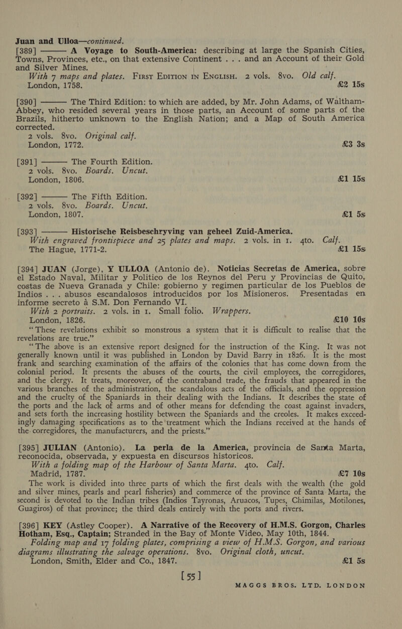 Juan and Ulloa—continued. [389 | A Voyage to South-America: describing at large the Spanish Cities, Towns, Provinces, etc., on that extensive Continent ... and an Account of their Gold and Silver Mines. ) ' With 7 maps and plates. First Epirion 1n EncuisH. 2 vols. 8vo. Old calf. London, 1758. &amp;2 15s [390] The Third Edition: to which are added, by Mr. John Adams, of Waltham- Abbey, who resided several years in those parts, an Account of some parts of the Brazils, hitherto unknown to the English Nation; and a Map of South America corrected. 2 vols. 8vo. Original calf.      London, 1772. Soros [391] The Fourth Edition. 2 vols. 8vo. Boards. Uncut. London, 1806. £1 15s [392] The Fifth Edition. 2 vols. 8vo. Boards. Uncut. London, 1807. £1 5s [393] Historische Reisbeschryving van geheel Zuid-America. With engraved frontispiece and 25 plates and maps. 2 vols. in 1. 4to. Calf. The Hague, 1771-2. &amp;1 15s [394] JUAN (Jorge), Y ULLOA (Antonio de). Noticias Secretas de America, sobre el Estado Naval, Militar y Politico de los Reynos del Peru y Provincias de Quito, costas de Nueva Granada y Chile: gobierno y regimen particular de los Pueblos de Indios .. . abusos escandalosos introducidos por los Misioneros. Presentadas en informe secreto a S.M. Don Fernando VI. With 2 portraits. 2 vols. in 1. Small folio. Wrappers. London, 1826. £10 10s “These revelations exhibit so monstrous a systern that it is difficult to realise that the revelations are true.” “The above is an extensive report designed for the instruction of the King. It was not generally known until it was published in London by David Barry in 1826. It is the most frank and searching examination of the affairs of the colonies that has come down from the colonial period. It presents the abuses of the courts, the civil employees, the corregidores, and the clergy. It treats, moreover, of the contraband trade, the frauds that appeared in the various branches of the administration, the scandalous acts of the officials, and the oppression and the cruelty of the Spaniards in their dealing with the Indians. It describes the state of the ports and the lack of arms and of other means for defending the coast against invaders, and sets forth the increasing hostility between the Spaniards and the creoles. It makes exceed- ingly damaging specifications as to the treatment which the Indians received at the hands of the corregidores, the manufacturers, and the priests.” [395] JULIAN (Antonio). La perla de la America, provincia de Santa Marta, reconocida, observada, y expuesta en discursos historicos. With a folding map of the Harbour of Santa Marta. gto. Calf. Madrid, 1787. £7 10s The work is divided into three parts of which the first deals with the wealth (the gold and silver mines, pearls and pearl fisheries) and commerce of the province of Santa Marta, the second is devoted to the Indian tribes (Indios Tayronas, Aruacos, Tupes, Chimilas, Motilones, Guagiros) of that province; the third deals entirely with the ports and rivers. [396] KEY (Astley Cooper). A Narrative of the Recovery of H.M.S. Gorgon, Charles Hotham, Esq., Captain; Stranded in the Bay of Monte Video, May 10th, 1844. Folding map and 17 folding plates, comprising a view of H.M.S. Gorgon, and various diagrams illustrating the salvage operations. 8vo. Original cloth, uncut. London, Smith, Elder and Co., 1847. £1 5s [55]