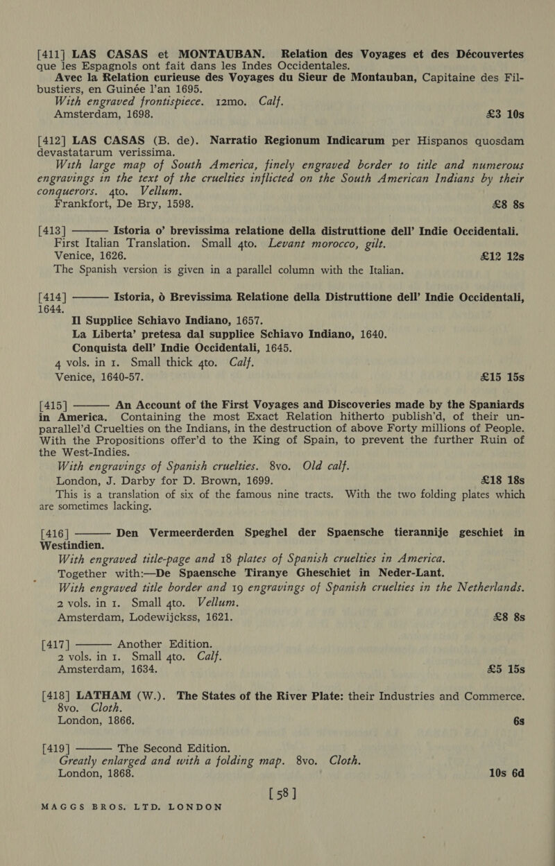 [411] LAS CASAS et MONTAUBAN. Relation des Voyages et des Découvertes que les Espagnols ont fait dans les Indes Occidentales. Avec la Relation curieuse des Voyages du Sieur de Montauban, Capitaine des Fil- bustiers, en Guinée l’an 1695. With engraved frontispiece. 12mo. Calf. Amsterdam, 1698. £3 10s [412] LAS CASAS (B. de). Narratio Regionum Indicarum per Hispanos quosdam devastatarum verissima. With large map of South America, finely engraved border to title and numerous engravings in the text of the cruelties inflicted on the South American Indians by their conquerors. 4to. Vellum. Frankfort, De Bry, 1598. £8 8s  [413] Istoria o’ brevissima relatione della distruttione dell’ Indie Occidentali. First Italian Translation. Small gto. Levant morocco, gilt. Venice, 1626. £12 12s The Spanish version is given in a parallel column with the Italian.  [414] 1644. Istoria, 6 Brevissima Relatione della Distruttione dell’ Indie Occidentali, Il Supplice Schiavo Indiano, 1657. La Liberta’ pretesa dal supplice Schiavo Indiano, 1640. Conquista dell’ Indie Occidentali, 1645. 4 vols. in 1. Small thick gto. Calf. Venice, 1640-57. £15 15s  [415] An Account of the First Voyages and Discoveries made by the Spaniards in America. Containing the most Exact Relation hitherto publish’d, of their un- parallel’d Cruelties on the Indians, in the destruction of above Forty millions of People. With the Propositions offer’d to the King of Spain, to prevent the further Ruin of the West-Indies. With engravings of Spanish cruelties. 8vo. Old calf. London, J. Darby for D. Brown, 1699. £18 18s This is a translation of six of the famous nine tracts. With the two folding plates which are sometimes lacking. [416] Westindien. With engraved title-page and 18 plates of Spanish cruelties in America. Together with:—De Spaensche Tiranye Gheschiet in Neder-Lant. With engraved title border and 19 engravings of Spanish cruelties in the Netherlands. 2 vols. in 1. Small gto. Vellum. Amsterdam, Lodewijckss, 1621. £8 8s  Den Vermeerderden Speghel der Spaensche tierannije geschiet in [417 ] Another Edition. 2 vols. in 1. Small gto. Calf. Amsterdam, 1634. £5 15s  [418] op (W.). The States of the River Plate: their Industries and Commerce. 8vo. oth.  London, 1866. 6s [419] The Second Edition. Greatly enlarged and with a folding map. 8vo. Cloth. London, 1868. 10s 6d [58]