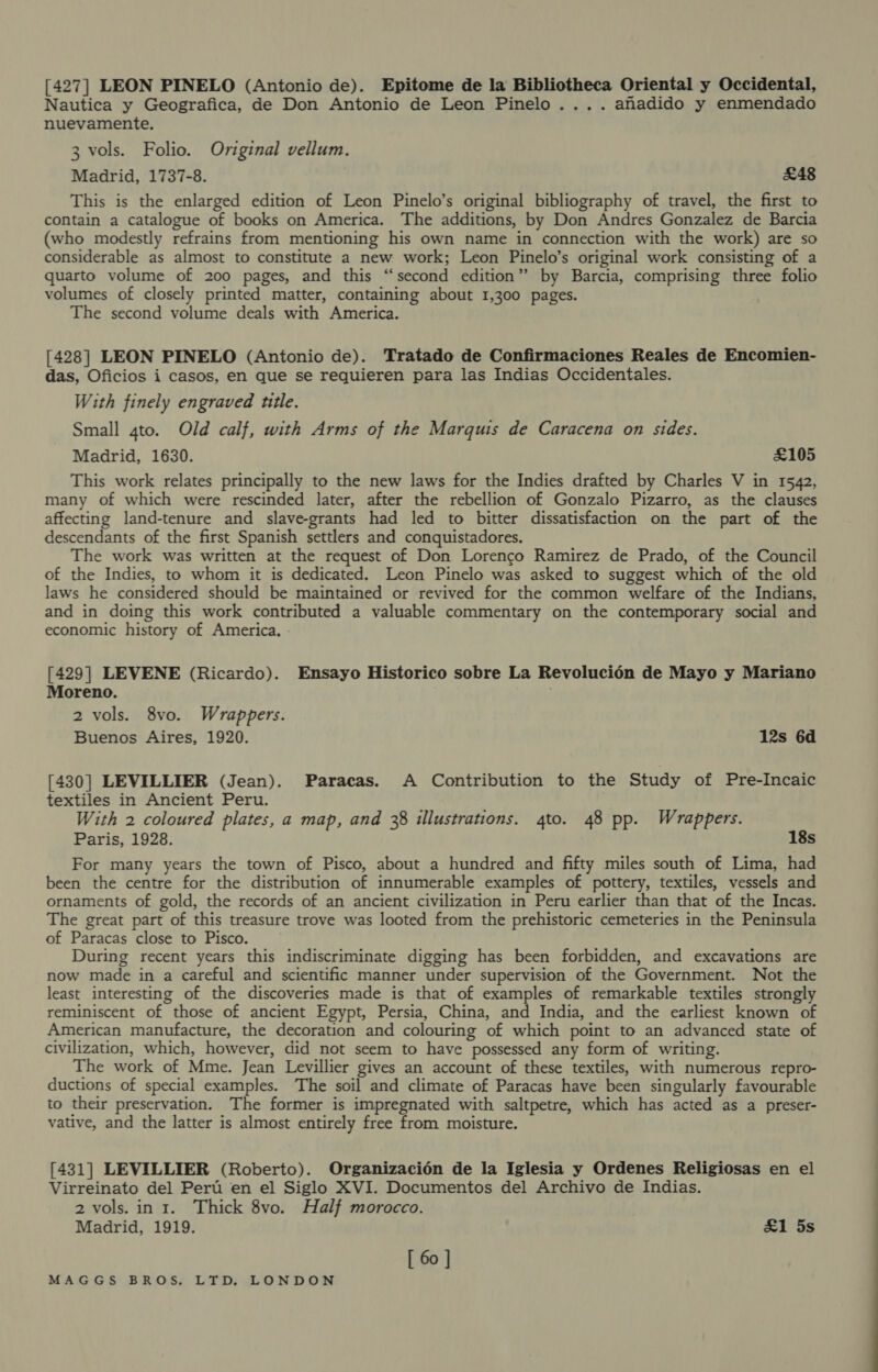 [427] LEON PINELO (Antonio de). Epitome de la Bibliotheca Oriental y Occidental, Nautica y Geografica, de Don Antonio de Leon Pinelo.... anadido y enmendado nuevamente. 3 vols. Folio. Original vellum. Madrid, 1737-8. £48 This is the enlarged edition of Leon Pinelo’s original bibliography of travel, the first to contain a catalogue of books on America. The additions, by Don Andres Gonzalez de Barcia (who modestly refrains from mentioning his own name in connection with the work) are so considerable as almost to constitute a new work; Leon Pinelo’s original work consisting of a quarto volume of 200 pages, and this “second edition” by Barcia, comprising three folio volumes of closely printed matter, containing about 1,300 pages. The second volume deals with America. [428] LEON PINELO (Antonio de). Tratado de Confirmaciones Reales de Encomien- das, Oficios i casos, en que se requieren para las Indias Occidentales. With finely engraved title. Small 4to. Old calf, with Arms of the Marquis de Caracena on sides. Madrid, 1630. £105 This work relates principally to the new laws for the Indies drafted by Charles V in 1542, many of which were rescinded later, after the rebellion of Gonzalo Pizarro, as the clauses affecting land-tenure and slave-grants had led to bitter dissatisfaction on the part of the descendants of the first Spanish settlers and conquistadores. The work was written at the request of Don Lorenco Ramirez de Prado, of the Council of the Indies, to whom it is dedicated. Leon Pinelo was asked to suggest which of the old laws he considered should be maintained or revived for the common welfare of the Indians, and in doing this work contributed a valuable commentary on the contemporary social and economic history of America. [429] LEVENE (Ricardo). Ensayo Historico sobre La Revolucién de Mayo y Mariano Moreno. 2 vols. 8vo. Wrappers. Buenos Aires, 1920. 12s 6d [430] LEVILLIER (Jean). Paracas. A Contribution to the Study of Pre-Incaic textiles in Ancient Peru. With 2 coloured plates, a map, and 38 illustrations. 4to. 48 pp. Wrappers. Paris, 1928. 18s For many years the town of Pisco, about a hundred and fifty miles south of Lima, had been the centre for the distribution of innumerable examples of pottery, textiles, vessels and ornaments of gold, the records of an ancient civilization in Peru earlier than that of the Incas. The great part of this treasure trove was looted from the prehistoric cemeteries in the Peninsula of Paracas close to Pisco. During recent years this indiscriminate digging has been forbidden, and excavations are now made in a careful and scientific manner under supervision of the Government. Not the least interesting of the discoveries made is that of examples of remarkable textiles strongly reminiscent of those of ancient Egypt, Persia, China, and India, and the earliest known of American manufacture, the decoration and colouring of which point to an advanced state of civilization, which, however, did not seem to have possessed any form of writing. The work of Mme. Jean Levillier gives an account of these textiles, with numerous repro- ductions of special examples. The soil and climate of Paracas have been singularly favourable to their preservation. The former is impregnated with saltpetre, which has acted as a preser- vative, and the latter is almost entirely free from moisture. [431] LEVILLIER (Roberto). Organizacién de la Iglesia y Ordenes Religiosas en el Virreinato del Pert en el Siglo XVI. Documentos del Archivo de Indias. 2 vols. in 1. Thick 8vo. Half morocco. Madrid, 1919. £1 5s [ 60 ]
