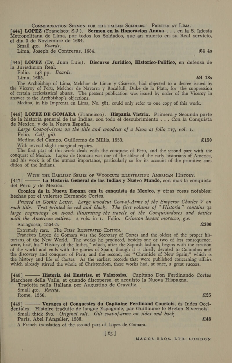 COMMEMORATION SERMON FOR THE FALLEN SOLDIERS. PRINTED AT LIMA. [444] LOPEZ (Francisco; S.J.). Sermon en la Honoracion Annua.. . en la S. Iglesia Metropolitana de Lima, por todos los Soldados, que an muerto en su Real servicio, el dia 3 de Noviembre de 1684. Small 4to. Boards. Lima, Joseph de Contreras, 1684. £4 4s [445] LOPEZ (Dr. Juan Luis). Discurso Juridico, Historico-Politico, en defensa de la Jurisdicion Real. Folio. 148 pp. Boards. Lima, 1685. £4 18s The Archbishop of Lima, Melchor de Linan y Cisneros, had objected to a decree issued by the Viceroy of Peru, Melchor de Navarra y Rocalfull, Duke de la Plata, for the suppression of certain ecclesiastical abuses. The present publication was issued by order of the Viceroy in answer to the Archbishop’s objections. Medina, in his Imprenta en Lima, No. 581, could only refer to one copy of this work. [446] LOPEZ DE GOMARA (Francisco). Hispania Victrix. Primera y Secunda parte de la historia general de las Indias, con todo el descubrimiento . . . Con la Conquista de Mexico, y de la Nueva Espana. Large Coat-of-Arms on the ttle and woodcut of a bison at folio 117, vol. 1. Folio. Calf, gilt. Medina del Campo, Guillermo de Millis, 1553. £150 With several slight marginal repairs. The first part of this work deals with the conquest of Peru, and the second part with the conquest of Mexico. Lopez de Gomara was one of the ablest of the early historians of America, and his work is of the utmost importance, particularly so for its account of the primitive con- dition of the Indians. WirtH THE Ear.igst SERIES OF WOODCUTs ILLUSTRATING AMERICAN HistTory. [447 ] La Historia General de las Indias y Nuevo Mundo, con mas la conquista del Peru y de Mexico. Cronica de la Nueva Espana con la conquista de Mexico, y otras cosas notables: hechas por el valeroso Hernando Cortes. Printed in Gothic Letter. Large woodcut Coat-of-Arms of the Emperor Charles V on each title. Text printed in red and black. The first volume of “ Historia” contains 32 large engravings on wood, illustrating the travels of the Conquistadores and battles with the American natives. 2 vols. in 1. Folio. Crimson levant morocco, g.e. Saragossa, 1554-5. £300 Extremely rare. The Firsr ILtustRaTep EDITION. Francisco Lopez de Gomara was the Secretary of Cortes and the oldest of the proper his- torians of the New World. The works he produced, besides one or two of less consequence, were, first, his “‘ History of the Indies,” which, after the Sapnish fashion, begins with the creation of the world and ends with the glories of Spain, though it is chiefly devoted to Columbus and the discovery and conquest of Peru; and the second, his “Chronicle of New Spain,”’ which is the history and life of Cortes. As the earliest records that were published concerning affairs which already stirred the whole of Christendom, these works had, at once, a great success.   [448 ] Historia del Ilustriss. et Valorosiss. Capitano Don Ferdinando Cortes Marchese della Valle, et quando discoperse, et acquisto la Nuova Hispagna. Tradotta nella Italiana per Augustino de Cravaliz. Small 4to. Russia. . Rome, 1556. £25 [449 ] Voyages et Conquestes du Capitaine Ferdinand Courtois, és Indes Occi- dentales. Histoire traduite de langue Espagnole, par Guillaume le Breton Nivernois. Small thick 8vo. Original calf. Gilt coat-of-arms on sides and back. Paris, Abel l’Angelier, 1588. £48 A French translation of the second part of Lopez de Gomara. [ 63 | 