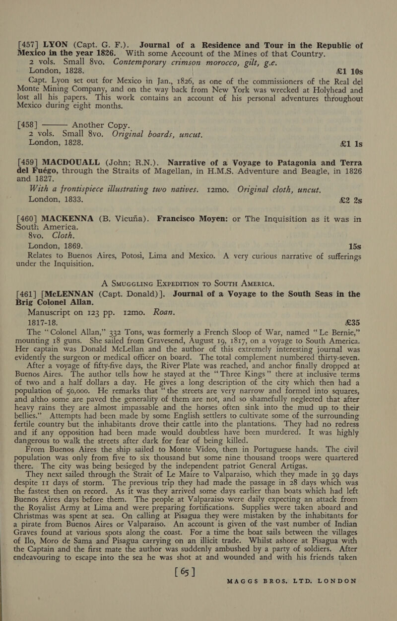 [457] LYON (Capt. G. F.). Journal of a Residence and Tour in the Republic of Mexico in the year 1826. With some Account of the Mines of that Country. 2 vols. Small 8vo. Contemporary crimson morocco, gilt, g.e. London, 1828. £1 10s Capt. Lyon set out for Mexico in Jan., 1826, as one of the commissioners of the Real del Monte Mining Company, and on the way back from New York was wrecked at Holyhead and lost all his papers. This work contains an account of his personal adventures throughout Mexico during eight months.  [458] Another Copy. 2 vols. Small 8vo. Original boards, uncut. London, 1828. £1 Is [459] MACDOUALL (John; R.N.). Narrative of a Voyage to Patagonia and Terra del Fuégo, through the Straits of Magellan, in H.M.S..Adventure and Beagle, in 1826 and 1827. With a frontispiece illustrating two natives. 12mo. Original cloth, uncut. London, 1833. £2 2s [460] MACKENNA (B. Vicuna). Francisco Moyen: or The Inquisition as it was in Soutk America. 8vo. Cloth. London, 1869. 15s Relates to Buenos Aires, Potosi, Lima and Mexico. A very curious narrative of sufferings under the Inquisition. A SMUGGLING EXPEDITION To SouTH AMERICA. [461] [McLENNAN (Capt. Donald)]. Journal of a Voyage to the South Seas in the Brig Colonel Allan. Manuscript on 123 pp. 12mo. Roan. 1817-18. £35 The ‘Colonel Allan,” 332 Tons, was formerly a French Sloop of War, named “ Le Bernie,” mounting 18 guns. She sailed from Gravesend, August 19, 1817, on a voyage to South America. Her captain was Donald McLellan and the author of this extremely interesting journal was evidently the surgeon or medical officer on board. The total complement numbered thirty-seven. After a voyage of fifty-five days, the River Plate was reached, and anchor finally dropped at Buenos Aires. The author tells how he stayed at the “Three Kings” there at inclusive terms of two and a half dollars a day. He gives a long description of the city which then had a population of 50,000. He remarks that “‘the streets are very narrow and formed into squares, and altho some are paved the generality of them are not, and so shamefully neglected that after heavy rains they are almost impassable and the horses often sink into the mud up to their bellies.” Attempts had been made by some English settlers to cultivate some of the surrounding fertile country but the inhabitants drove their cattle into the plantations. They had no redress and if any opposition had been made would doubtless have been murdered. It was highly dangerous to walk the streets after dark for fear of being killed. From Buenos Aires the ship sailed to Monte Video, then in Portuguese hands. The civil population was only from five to six thousand but some nine thousand troops were quartered there. The city was being besieged by the independent patriot General Artigas. They next sailed through the Strait of Le Maire to Valparaiso, which they made in 39 days despite 11 days of storm. The previous trip they had made the passage in 28 days which was the fastest then on record. As it was they arrived some days earlier than boats which had left Buenos Aires days before them. The people at Valparaiso were daily expecting an attack from the Royalist Army at Lima and were preparing fortifications. Supplies were taken aboard and Christmas was spent at sea. On calling at Pisagua they were mistaken by the inhabitants for a pirate from Buenos Aires or Valparaiso. An account is given of the vast number of Indian Graves found at various spots along the coast. For a time the boat sails between the villages of Ilo, Moro de Sama and Pisagua carrying on an illicit trade. Whilst ashore at Pisagua with the Captain and the first mate the author was suddenly ambushed by a party of soldiers. After endeavouring to escape into the sea he was shot at and wounded and with his friends taken [ 65 ]
